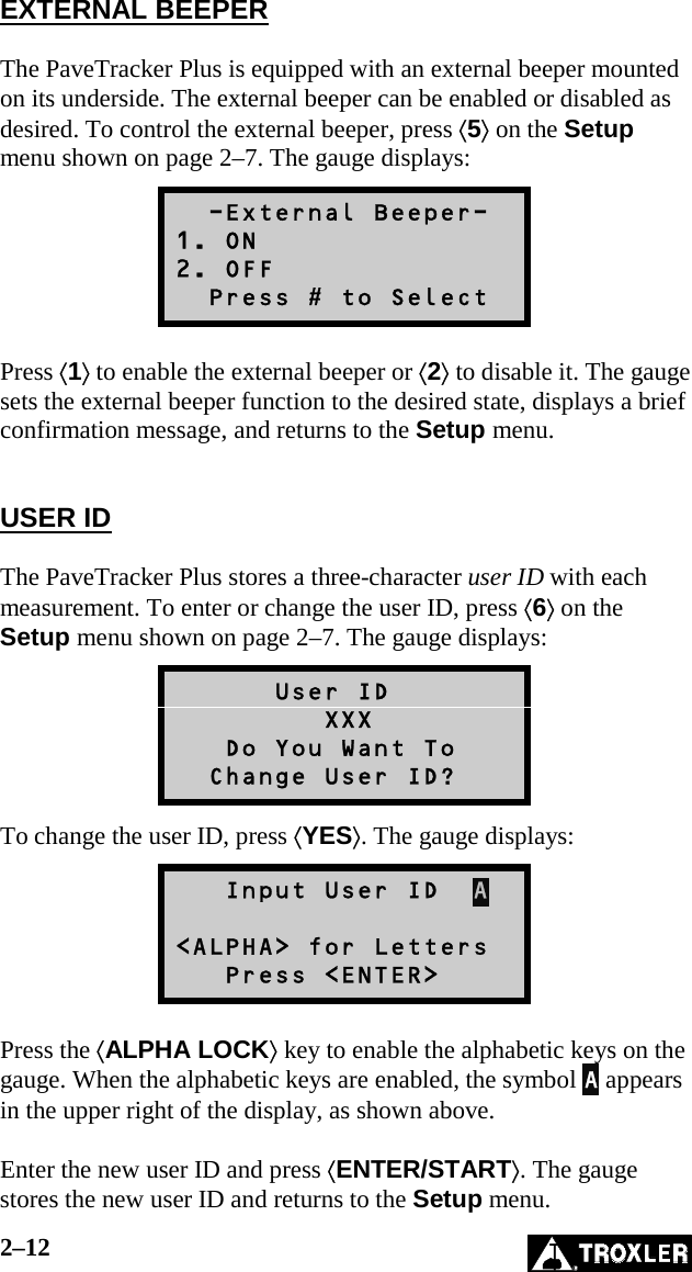 2–12   EXTERNAL BEEPER  The PaveTracker Plus is equipped with an external beeper mounted on its underside. The external beeper can be enabled or disabled as desired. To control the external beeper, press ⟨5⟩ on the Setup menu shown on page 2–7. The gauge displays:   -External Beeper- 1. ON 2. OFF   Press # to Select  Press ⟨1⟩ to enable the external beeper or ⟨2⟩ to disable it. The gauge sets the external beeper function to the desired state, displays a brief confirmation message, and returns to the Setup menu.   USER ID  The PaveTracker Plus stores a three-character user ID with each measurement. To enter or change the user ID, press ⟨6⟩ on the Setup menu shown on page 2–7. The gauge displays:       User ID          XXX    Do You Want To   Change User ID? To change the user ID, press ⟨YES⟩. The gauge displays:    Input User ID  A  &lt;ALPHA&gt; for Letters    Press &lt;ENTER&gt;  Press the ⟨ALPHA LOCK⟩ key to enable the alphabetic keys on the gauge. When the alphabetic keys are enabled, the symbol A appears in the upper right of the display, as shown above.  Enter the new user ID and press ⟨ENTER/START⟩. The gauge stores the new user ID and returns to the Setup menu. 