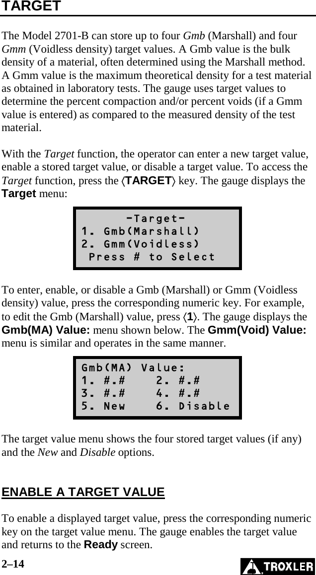 2–14   TARGET  The Model 2701-B can store up to four Gmb (Marshall) and four Gmm (Voidless density) target values. A Gmb value is the bulk density of a material, often determined using the Marshall method. A Gmm value is the maximum theoretical density for a test material as obtained in laboratory tests. The gauge uses target values to determine the percent compaction and/or percent voids (if a Gmm value is entered) as compared to the measured density of the test material.  With the Target function, the operator can enter a new target value, enable a stored target value, or disable a target value. To access the Target function, press the ⟨TARGET⟩ key. The gauge displays the Target menu:       -Target- 1. Gmb(Marshall) 2. Gmm(Voidless)  Press # to Select  To enter, enable, or disable a Gmb (Marshall) or Gmm (Voidless density) value, press the corresponding numeric key. For example, to edit the Gmb (Marshall) value, press ⟨1⟩. The gauge displays the Gmb(MA) Value: menu shown below. The Gmm(Void) Value: menu is similar and operates in the same manner. Gmb(MA) Value: 1. #.#    2. #.# 3. #.#    4. #.# 5. New    6. Disable  The target value menu shows the four stored target values (if any) and the New and Disable options.   ENABLE A TARGET VALUE  To enable a displayed target value, press the corresponding numeric key on the target value menu. The gauge enables the target value and returns to the Ready screen. 