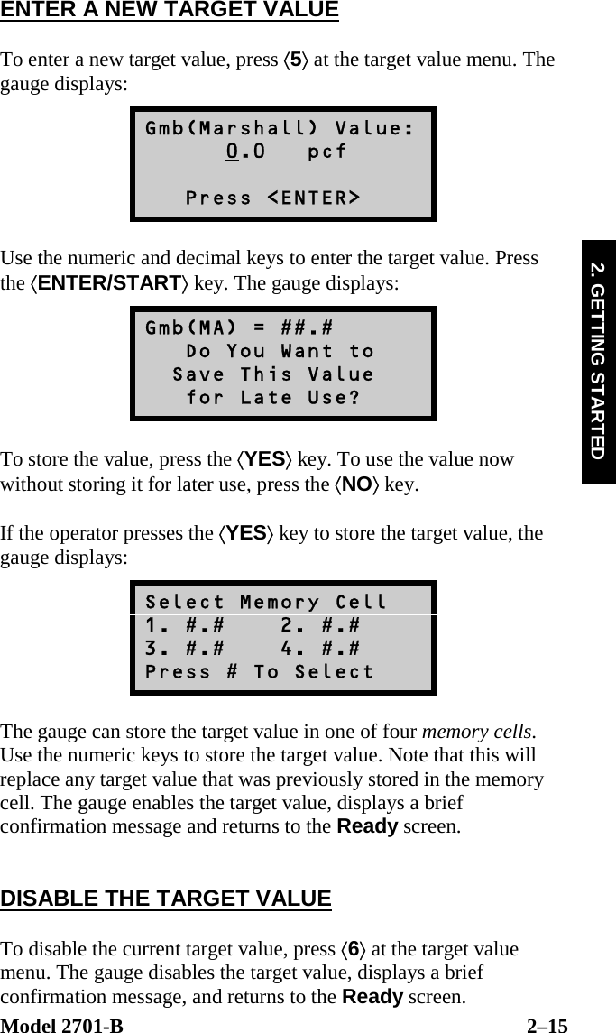  Model 2701-B  2–15 2. GETTING STARTED ENTER A NEW TARGET VALUE  To enter a new target value, press ⟨5⟩ at the target value menu. The gauge displays: Gmb(Marshall) Value:       0.0   pcf     Press &lt;ENTER&gt;  Use the numeric and decimal keys to enter the target value. Press the ⟨ENTER/START⟩ key. The gauge displays: Gmb(MA) = ##.#    Do You Want to   Save This Value    for Late Use?  To store the value, press the ⟨YES⟩ key. To use the value now without storing it for later use, press the ⟨NO⟩ key.  If the operator presses the ⟨YES⟩ key to store the target value, the gauge displays: Select Memory Cell 1. #.#    2. #.# 3. #.#    4. #.# Press # To Select  The gauge can store the target value in one of four memory cells. Use the numeric keys to store the target value. Note that this will replace any target value that was previously stored in the memory cell. The gauge enables the target value, displays a brief confirmation message and returns to the Ready screen.   DISABLE THE TARGET VALUE  To disable the current target value, press ⟨6⟩ at the target value menu. The gauge disables the target value, displays a brief confirmation message, and returns to the Ready screen. 