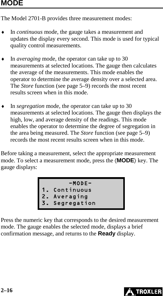 2–16   MODE  The Model 2701-B provides three measurement modes:  ♦  In continuous mode, the gauge takes a measurement and updates the display every second. This mode is used for typical quality control measurements.  ♦  In averaging mode, the operator can take up to 30 measurements at selected locations. The gauge then calculates the average of the measurements. This mode enables the operator to determine the average density over a selected area. The Store function (see page 5–9) records the most recent results screen when in this mode.  ♦  In segregation mode, the operator can take up to 30 measurements at selected locations. The gauge then displays the high, low, and average density of the readings. This mode enables the operator to determine the degree of segregation in the area being measured. The Store function (see page 5–9) records the most recent results screen when in this mode.  Before taking a measurement, select the appropriate measurement mode. To select a measurement mode, press the ⟨MODE⟩ key. The gauge displays:         -MODE- 1. Continuous 2. Averaging 3. Segregation  Press the numeric key that corresponds to the desired measurement mode. The gauge enables the selected mode, displays a brief confirmation message, and returns to the Ready display.   