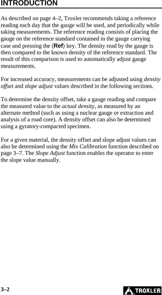3–2   INTRODUCTION  As described on page 4–2, Troxler recommends taking a reference reading each day that the gauge will be used, and periodically while taking measurements. The reference reading consists of placing the gauge on the reference standard contained in the gauge carrying case and pressing the ⟨Ref⟩ key. The density read by the gauge is then compared to the known density of the reference standard. The result of this comparison is used to automatically adjust gauge measurements.  For increased accuracy, measurements can be adjusted using density offset and slope adjust values described in the following sections.   To determine the density offset, take a gauge reading and compare the measured value to the actual density, as measured by an alternate method (such as using a nuclear gauge or extraction and analysis of a road core). A density offset can also be determined using a gyratory-compacted specimen.  For a given material, the density offset and slope adjust values can also be determined using the Mix Calibration function described on page 3–7. The Slope Adjust function enables the operator to enter the slope value manually.   