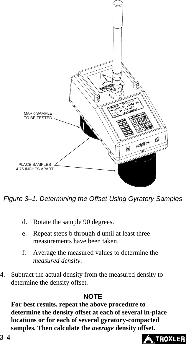 3–4   MARK SAMPLETO BE TESTEDPLACE SAMPLES4.75 INCHES APART  Figure 3–1. Determining the Offset Using Gyratory Samples   d.  Rotate the sample 90 degrees. e.  Repeat steps b through d until at least three measurements have been taken. f.  Average the measured values to determine the measured density.  4.  Subtract the actual density from the measured density to determine the density offset.  NOTE For best results, repeat the above procedure to determine the density offset at each of several in-place locations or for each of several gyratory-compacted samples. Then calculate the average density offset. 