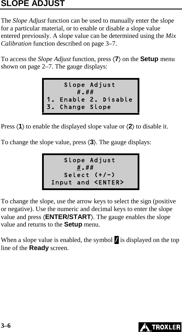 3–6   SLOPE ADJUST  The Slope Adjust function can be used to manually enter the slope for a particular material, or to enable or disable a slope value entered previously. A slope value can be determined using the Mix Calibration function described on page 3–7.   To access the Slope Adjust function, press ⟨7⟩ on the Setup menu shown on page 2–7. The gauge displays:      Slope Adjust        #.## 1. Enable 2. Disable 3. Change Slope  Press ⟨1⟩ to enable the displayed slope value or ⟨2⟩ to disable it.  To change the slope value, press ⟨3⟩. The gauge displays:      Slope Adjust        #.##     Select (+/-)  Input and &lt;ENTER&gt;  To change the slope, use the arrow keys to select the sign (positive or negative). Use the numeric and decimal keys to enter the slope value and press ⟨ENTER/START⟩. The gauge enables the slope value and returns to the Setup menu.  When a slope value is enabled, the symbol / is displayed on the top line of the Ready screen.  