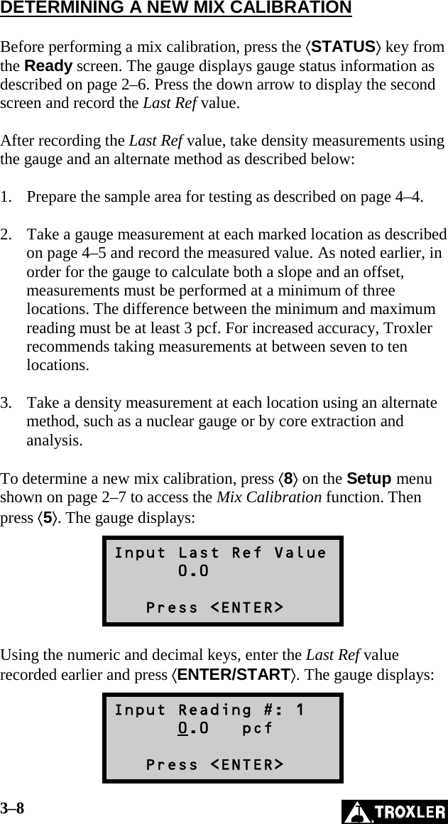 3–8   DETERMINING A NEW MIX CALIBRATION  Before performing a mix calibration, press the ⟨STATUS⟩ key from the Ready screen. The gauge displays gauge status information as described on page 2–6. Press the down arrow to display the second screen and record the Last Ref value.  After recording the Last Ref value, take density measurements using the gauge and an alternate method as described below:  1.  Prepare the sample area for testing as described on page 4–4.  2.  Take a gauge measurement at each marked location as described on page 4–5 and record the measured value. As noted earlier, in order for the gauge to calculate both a slope and an offset, measurements must be performed at a minimum of three locations. The difference between the minimum and maximum reading must be at least 3 pcf. For increased accuracy, Troxler recommends taking measurements at between seven to ten locations.  3.  Take a density measurement at each location using an alternate method, such as a nuclear gauge or by core extraction and analysis.  To determine a new mix calibration, press ⟨8⟩ on the Setup menu shown on page 2–7 to access the Mix Calibration function. Then press ⟨5⟩. The gauge displays: Input Last Ref Value       0.0     Press &lt;ENTER&gt;  Using the numeric and decimal keys, enter the Last Ref value recorded earlier and press ⟨ENTER/START⟩. The gauge displays: Input Reading #: 1       0.0   pcf     Press &lt;ENTER&gt; 