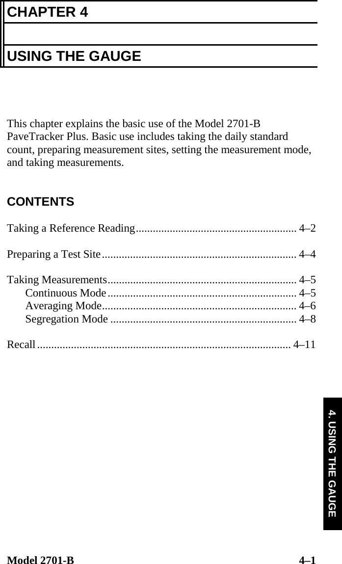  Model 2701-B  4–1 4. USING THE GAUGE CHAPTER 4  USING THE GAUGE    This chapter explains the basic use of the Model 2701-B PaveTracker Plus. Basic use includes taking the daily standard count, preparing measurement sites, setting the measurement mode, and taking measurements.   CONTENTS  Taking a Reference Reading......................................................... 4–2  Preparing a Test Site..................................................................... 4–4  Taking Measurements................................................................... 4–5 Continuous Mode................................................................... 4–5 Averaging Mode..................................................................... 4–6 Segregation Mode .................................................................. 4–8  Recall.......................................................................................... 4–11  