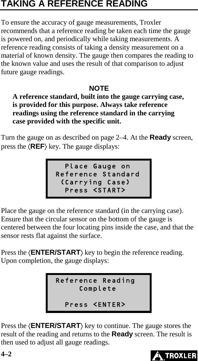 4–2   TAKING A REFERENCE READING  To ensure the accuracy of gauge measurements, Troxler recommends that a reference reading be taken each time the gauge is powered on, and periodically while taking measurements. A reference reading consists of taking a density measurement on a material of known density. The gauge then compares the reading to the known value and uses the result of that comparison to adjust future gauge readings.  NOTE A reference standard, built into the gauge carrying case, is provided for this purpose. Always take reference readings using the reference standard in the carrying case provided with the specific unit.  Turn the gauge on as described on page 2–4. At the Ready screen, press the ⟨REF⟩ key. The gauge displays:     Place Gauge on  Reference Standard   (Carrying Case)    Press &lt;START&gt;  Place the gauge on the reference standard (in the carrying case). Ensure that the circular sensor on the bottom of the gauge is centered between the four locating pins inside the case, and that the sensor rests flat against the surface.  Press the ⟨ENTER/START⟩ key to begin the reference reading. Upon completion, the gauge displays:   Reference Reading       Complete     Press &lt;ENTER&gt;  Press the ⟨ENTER/START⟩ key to continue. The gauge stores the result of the reading and returns to the Ready screen. The result is then used to adjust all gauge readings. 
