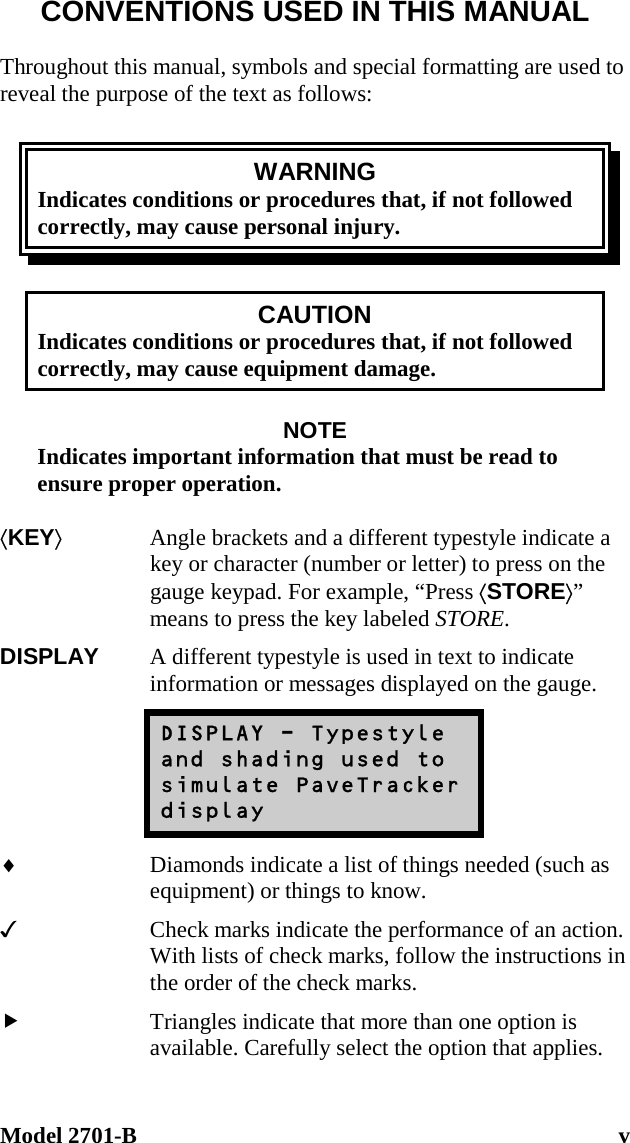 Model 2701-B  v CONVENTIONS USED IN THIS MANUAL  Throughout this manual, symbols and special formatting are used to reveal the purpose of the text as follows:  WARNING Indicates conditions or procedures that, if not followed correctly, may cause personal injury.  CAUTION Indicates conditions or procedures that, if not followed correctly, may cause equipment damage.  NOTE Indicates important information that must be read to ensure proper operation.  ⟨KEY⟩  Angle brackets and a different typestyle indicate a key or character (number or letter) to press on the gauge keypad. For example, “Press ⟨STORE⟩” means to press the key labeled STORE. DISPLAY  A different typestyle is used in text to indicate information or messages displayed on the gauge. DISPLAY - Typestyle and shading used to simulate PaveTracker display ♦  Diamonds indicate a list of things needed (such as equipment) or things to know.   Check marks indicate the performance of an action. With lists of check marks, follow the instructions in the order of the check marks.   Triangles indicate that more than one option is available. Carefully select the option that applies. 