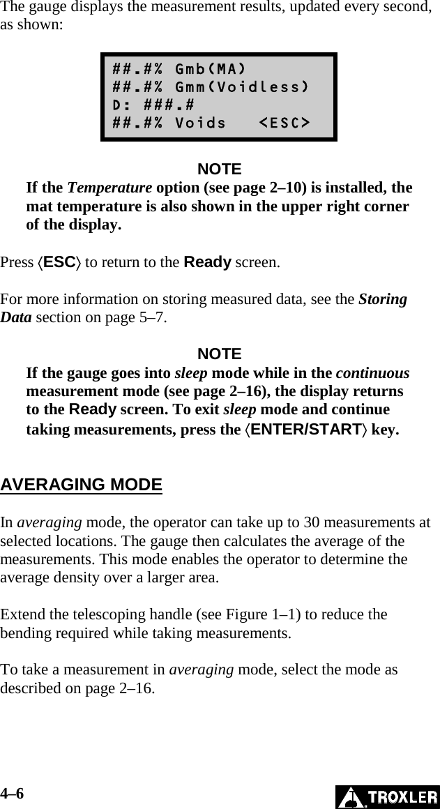 4–6   The gauge displays the measurement results, updated every second, as shown:  ##.#% Gmb(MA) ##.#% Gmm(Voidless) D: ###.# ##.#% Voids   &lt;ESC&gt;  NOTE If the Temperature option (see page 2–10) is installed, the mat temperature is also shown in the upper right corner of the display.  Press ⟨ESC⟩ to return to the Ready screen.  For more information on storing measured data, see the Storing Data section on page 5–7.  NOTE If the gauge goes into sleep mode while in the continuous measurement mode (see page 2–16), the display returns to the Ready screen. To exit sleep mode and continue taking measurements, press the ⟨ENTER/START⟩ key.   AVERAGING MODE  In averaging mode, the operator can take up to 30 measurements at selected locations. The gauge then calculates the average of the measurements. This mode enables the operator to determine the average density over a larger area.  Extend the telescoping handle (see Figure 1–1) to reduce the bending required while taking measurements.  To take a measurement in averaging mode, select the mode as described on page 2–16.  