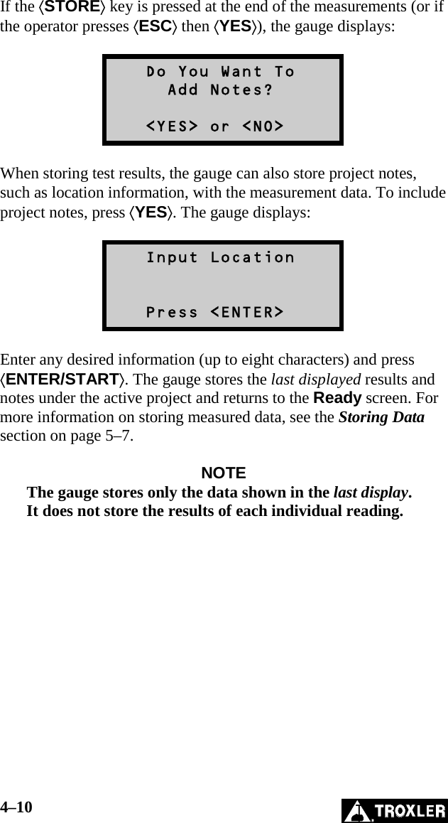 4–10   If the ⟨STORE⟩ key is pressed at the end of the measurements (or if the operator presses ⟨ESC⟩ then ⟨YES⟩), the gauge displays:     Do You Want To      Add Notes?     &lt;YES&gt; or &lt;NO&gt;  When storing test results, the gauge can also store project notes, such as location information, with the measurement data. To include project notes, press ⟨YES⟩. The gauge displays:     Input Location      Press &lt;ENTER&gt;  Enter any desired information (up to eight characters) and press ⟨ENTER/START⟩. The gauge stores the last displayed results and notes under the active project and returns to the Ready screen. For more information on storing measured data, see the Storing Data section on page 5–7.  NOTE The gauge stores only the data shown in the last display. It does not store the results of each individual reading.  