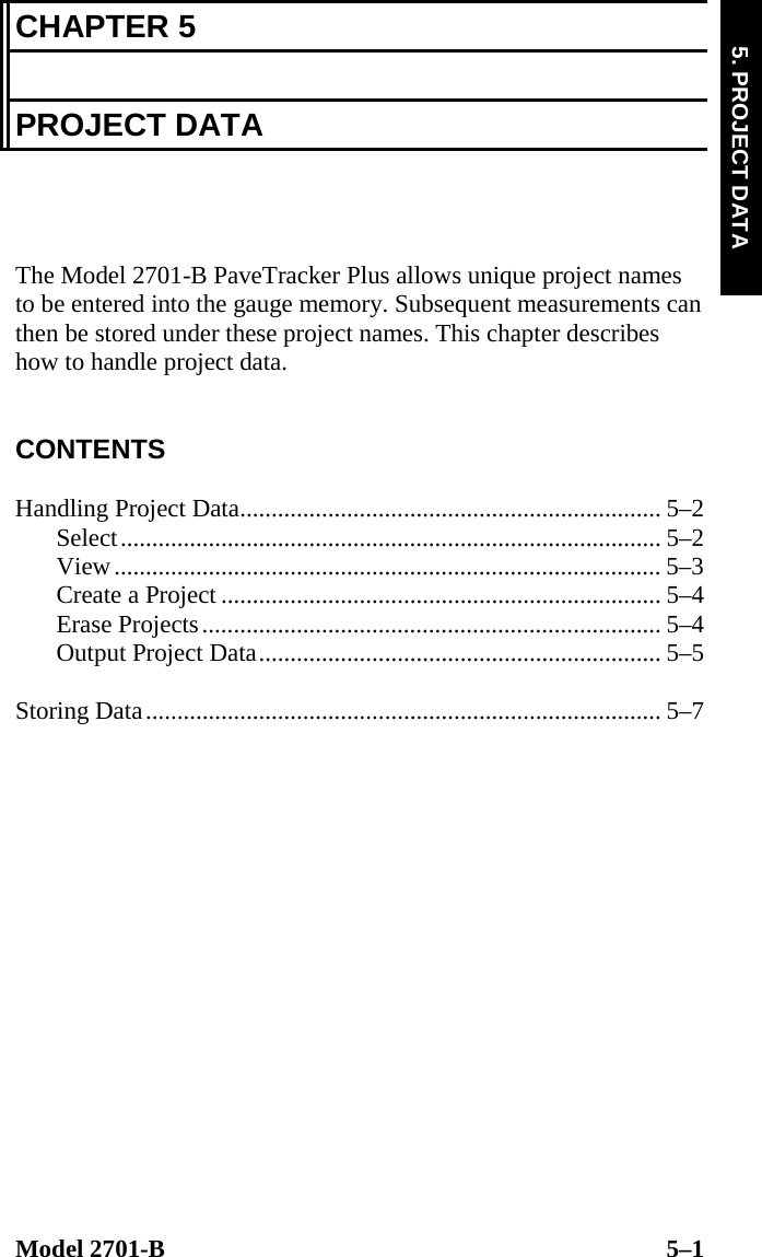  Model 2701-B  5–1 5. PROJECT DATA CHAPTER 5  PROJECT DATA    The Model 2701-B PaveTracker Plus allows unique project names to be entered into the gauge memory. Subsequent measurements can then be stored under these project names. This chapter describes how to handle project data.   CONTENTS  Handling Project Data................................................................... 5–2 Select...................................................................................... 5–2 View....................................................................................... 5–3 Create a Project ...................................................................... 5–4 Erase Projects......................................................................... 5–4 Output Project Data................................................................ 5–5  Storing Data.................................................................................. 5–7   