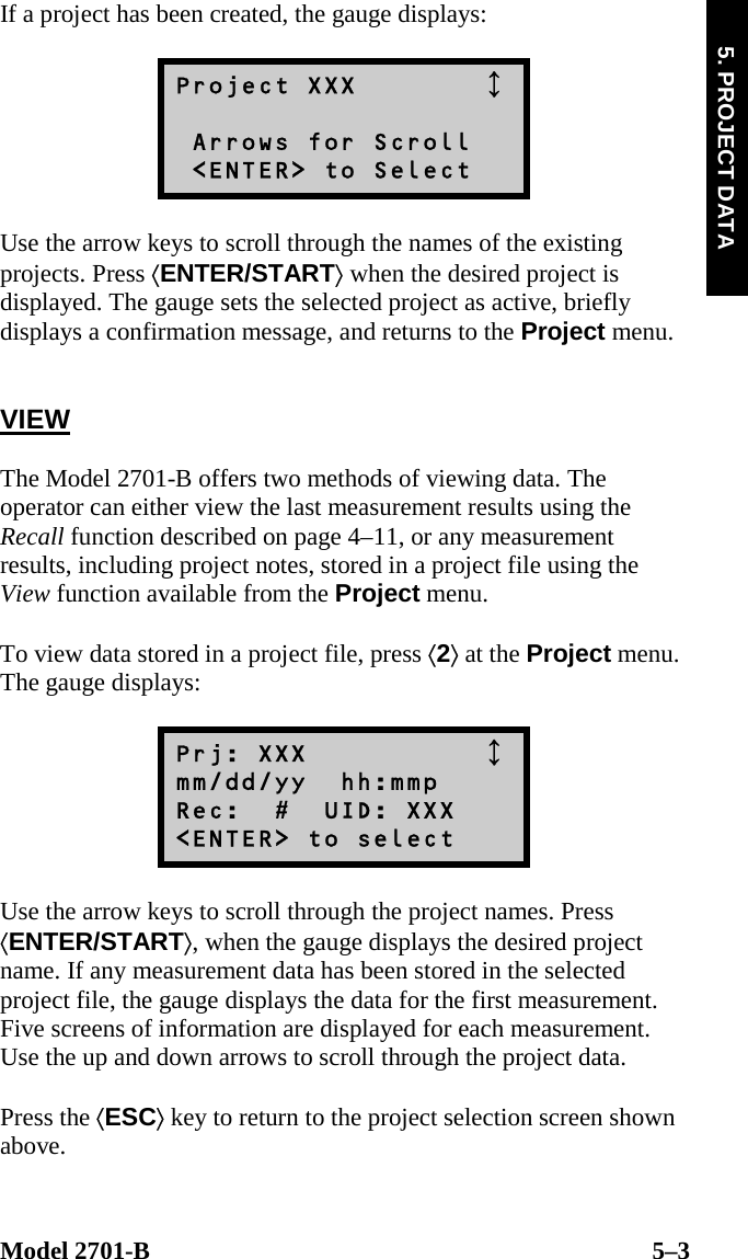  Model 2701-B  5–3 5. PROJECT DATA If a project has been created, the gauge displays:  Project XXX           Arrows for Scroll  &lt;ENTER&gt; to Select  Use the arrow keys to scroll through the names of the existing projects. Press ⟨ENTER/START⟩ when the desired project is displayed. The gauge sets the selected project as active, briefly displays a confirmation message, and returns to the Project menu.   VIEW  The Model 2701-B offers two methods of viewing data. The operator can either view the last measurement results using the Recall function described on page 4–11, or any measurement results, including project notes, stored in a project file using the View function available from the Project menu.  To view data stored in a project file, press ⟨2⟩ at the Project menu. The gauge displays:  Prj: XXX            mm/dd/yy  hh:mmp Rec:  #  UID: XXX &lt;ENTER&gt; to select  Use the arrow keys to scroll through the project names. Press ⟨ENTER/START⟩, when the gauge displays the desired project name. If any measurement data has been stored in the selected project file, the gauge displays the data for the first measurement. Five screens of information are displayed for each measurement. Use the up and down arrows to scroll through the project data.  Press the ⟨ESC⟩ key to return to the project selection screen shown above.   