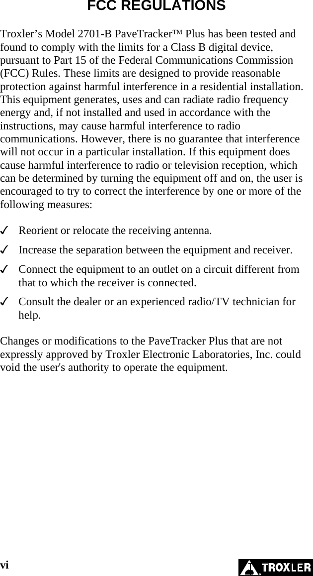 FCC REGULATIONS  Troxler’s Model 2701-B PaveTracker™ Plus has been tested and found to comply with the limits for a Class B digital device, pursuant to Part 15 of the Federal Communications Commission (FCC) Rules. These limits are designed to provide reasonable protection against harmful interference in a residential installation. This equipment generates, uses and can radiate radio frequency energy and, if not installed and used in accordance with the instructions, may cause harmful interference to radio communications. However, there is no guarantee that interference will not occur in a particular installation. If this equipment does cause harmful interference to radio or television reception, which can be determined by turning the equipment off and on, the user is encouraged to try to correct the interference by one or more of the following measures:    Reorient or relocate the receiving antenna.   Increase the separation between the equipment and receiver.   Connect the equipment to an outlet on a circuit different from that to which the receiver is connected.   Consult the dealer or an experienced radio/TV technician for help.  Changes or modifications to the PaveTracker Plus that are not expressly approved by Troxler Electronic Laboratories, Inc. could void the user&apos;s authority to operate the equipment.  vi   