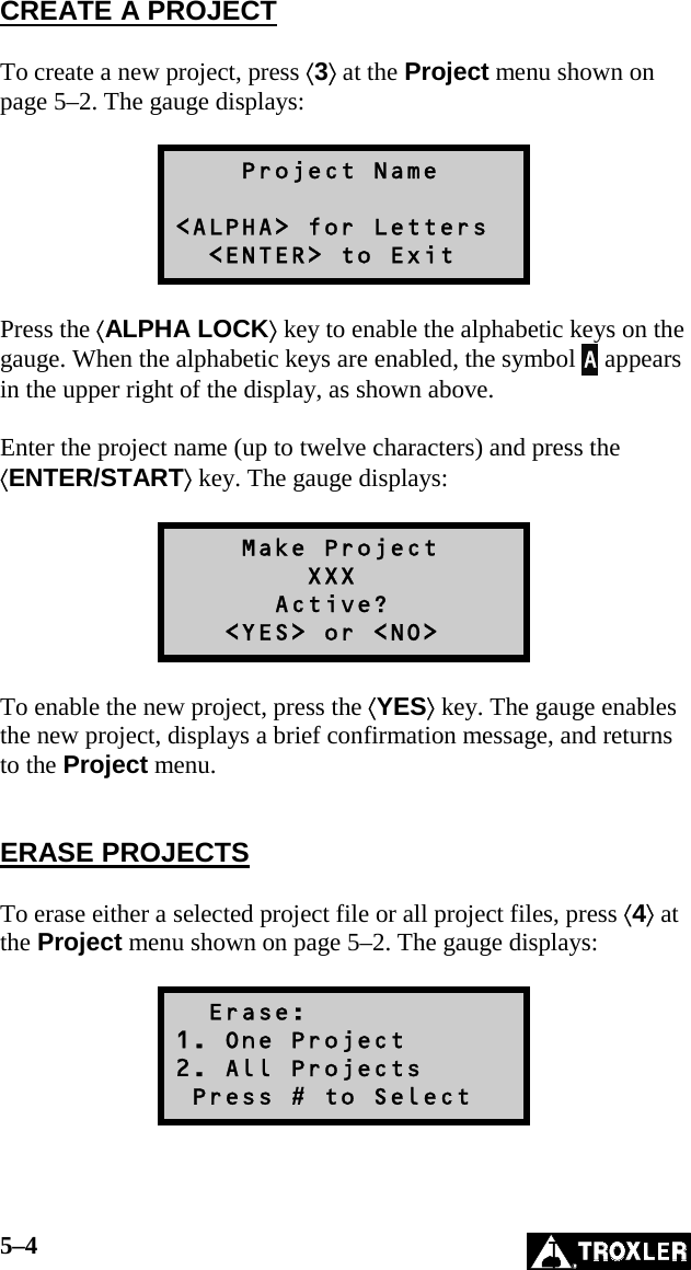 5–4   CREATE A PROJECT  To create a new project, press ⟨3⟩ at the Project menu shown on page 5–2. The gauge displays:      Project Name  &lt;ALPHA&gt; for Letters   &lt;ENTER&gt; to Exit  Press the ⟨ALPHA LOCK⟩ key to enable the alphabetic keys on the gauge. When the alphabetic keys are enabled, the symbol A appears in the upper right of the display, as shown above.  Enter the project name (up to twelve characters) and press the ⟨ENTER/START⟩ key. The gauge displays:      Make Project         XXX       Active?    &lt;YES&gt; or &lt;NO&gt;  To enable the new project, press the ⟨YES⟩ key. The gauge enables the new project, displays a brief confirmation message, and returns to the Project menu.   ERASE PROJECTS  To erase either a selected project file or all project files, press ⟨4⟩ at the Project menu shown on page 5–2. The gauge displays:    Erase: 1. One Project 2. All Projects  Press # to Select  