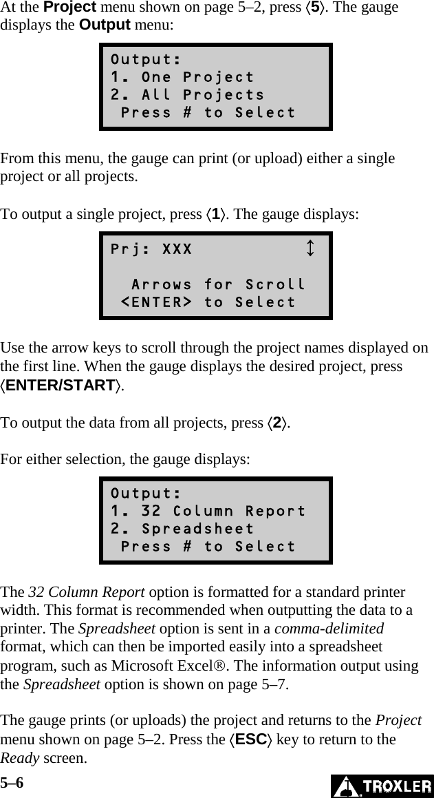 5–6   At the Project menu shown on page 5–2, press ⟨5⟩. The gauge displays the Output menu: Output: 1. One Project 2. All Projects  Press # to Select  From this menu, the gauge can print (or upload) either a single project or all projects.   To output a single project, press ⟨1⟩. The gauge displays: Prj: XXX               Arrows for Scroll  &lt;ENTER&gt; to Select  Use the arrow keys to scroll through the project names displayed on the first line. When the gauge displays the desired project, press ⟨ENTER/START⟩.  To output the data from all projects, press ⟨2⟩.  For either selection, the gauge displays: Output: 1. 32 Column Report 2. Spreadsheet  Press # to Select  The 32 Column Report option is formatted for a standard printer width. This format is recommended when outputting the data to a printer. The Spreadsheet option is sent in a comma-delimited format, which can then be imported easily into a spreadsheet program, such as Microsoft Excel®. The information output using the Spreadsheet option is shown on page 5–7.  The gauge prints (or uploads) the project and returns to the Project menu shown on page 5–2. Press the ⟨ESC⟩ key to return to the Ready screen. 