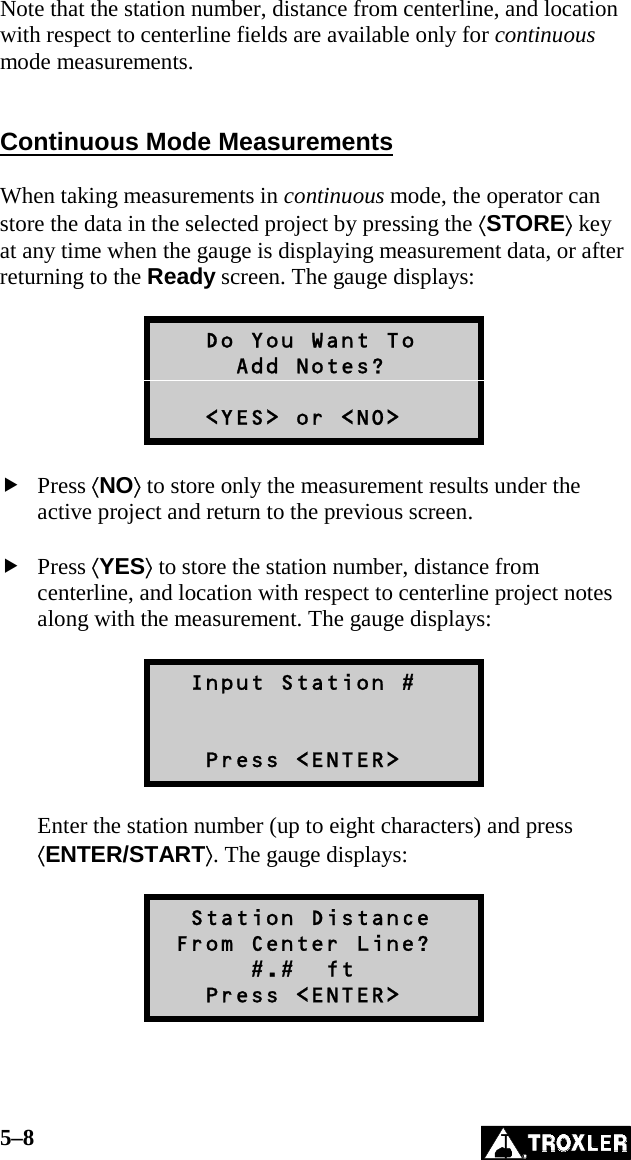 5–8   Note that the station number, distance from centerline, and location with respect to centerline fields are available only for continuous mode measurements.   Continuous Mode Measurements  When taking measurements in continuous mode, the operator can store the data in the selected project by pressing the ⟨STORE⟩ key at any time when the gauge is displaying measurement data, or after returning to the Ready screen. The gauge displays:     Do You Want To      Add Notes?     &lt;YES&gt; or &lt;NO&gt;   Press ⟨NO⟩ to store only the measurement results under the active project and return to the previous screen.   Press ⟨YES⟩ to store the station number, distance from centerline, and location with respect to centerline project notes along with the measurement. The gauge displays:    Input Station #      Press &lt;ENTER&gt;  Enter the station number (up to eight characters) and press ⟨ENTER/START⟩. The gauge displays:    Station Distance  From Center Line?       #.#  ft    Press &lt;ENTER&gt;  