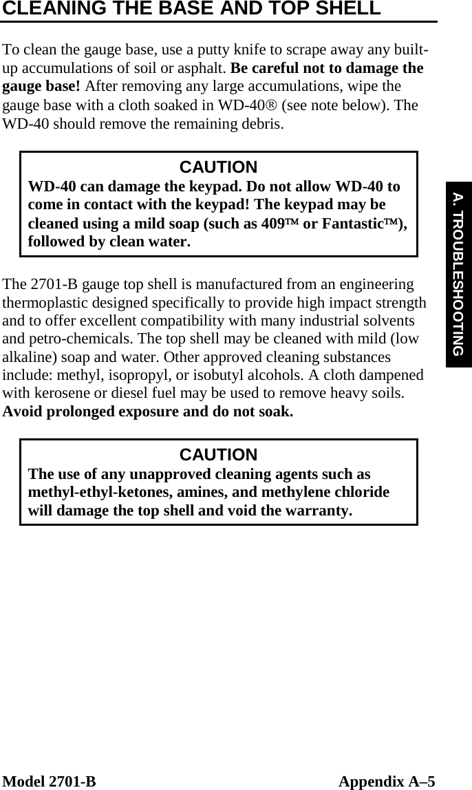  Model 2701-B  Appendix A–5 A. TROUBLESHOOTING CLEANING THE BASE AND TOP SHELL  To clean the gauge base, use a putty knife to scrape away any built-up accumulations of soil or asphalt. Be careful not to damage the gauge base! After removing any large accumulations, wipe the gauge base with a cloth soaked in WD-40® (see note below). The WD-40 should remove the remaining debris.  CAUTION WD-40 can damage the keypad. Do not allow WD-40 to come in contact with the keypad! The keypad may be cleaned using a mild soap (such as 409™ or Fantastic™), followed by clean water.  The 2701-B gauge top shell is manufactured from an engineering thermoplastic designed specifically to provide high impact strength and to offer excellent compatibility with many industrial solvents and petro-chemicals. The top shell may be cleaned with mild (low alkaline) soap and water. Other approved cleaning substances include: methyl, isopropyl, or isobutyl alcohols. A cloth dampened with kerosene or diesel fuel may be used to remove heavy soils. Avoid prolonged exposure and do not soak.  CAUTION The use of any unapproved cleaning agents such as methyl-ethyl-ketones, amines, and methylene chloride will damage the top shell and void the warranty.  