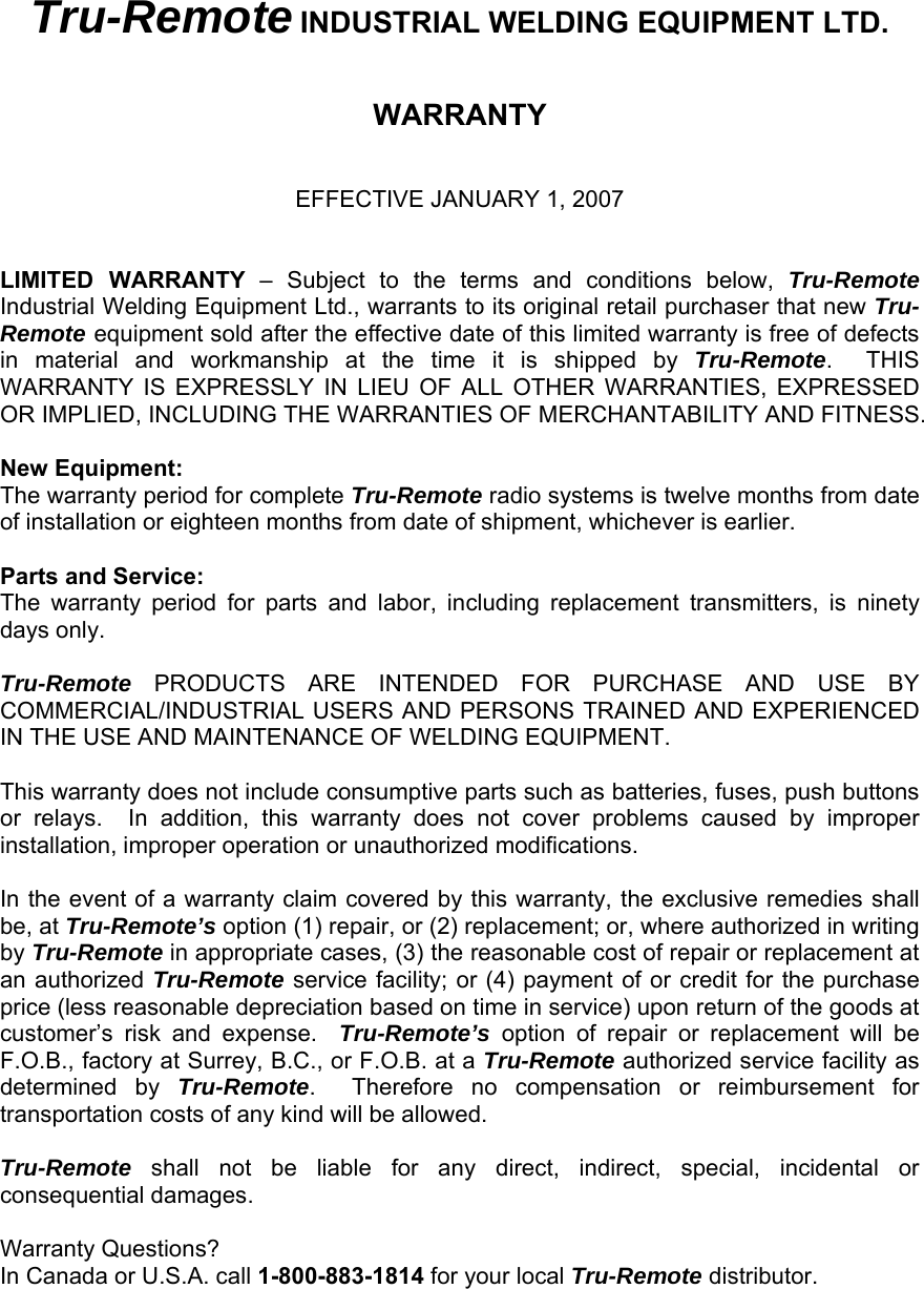 Tru-Remote INDUSTRIAL WELDING EQUIPMENT LTD.   WARRANTY   EFFECTIVE JANUARY 1, 2007   LIMITED WARRANTY &ndash; Subject to the terms and conditions below, Tru-Remote Industrial Welding Equipment Ltd., warrants to its original retail purchaser that new Tru-Remote equipment sold after the effective date of this limited warranty is free of defects in material and workmanship at the time it is shipped by Tru-Remote.  THIS WARRANTY IS EXPRESSLY IN LIEU OF ALL OTHER WARRANTIES, EXPRESSED OR IMPLIED, INCLUDING THE WARRANTIES OF MERCHANTABILITY AND FITNESS.  New Equipment: The warranty period for complete Tru-Remote radio systems is twelve months from date of installation or eighteen months from date of shipment, whichever is earlier.   Parts and Service: The warranty period for parts and labor, including replacement transmitters, is ninety days only.  Tru-Remote PRODUCTS ARE INTENDED FOR PURCHASE AND USE BY COMMERCIAL/INDUSTRIAL USERS AND PERSONS TRAINED AND EXPERIENCED IN THE USE AND MAINTENANCE OF WELDING EQUIPMENT.  This warranty does not include consumptive parts such as batteries, fuses, push buttons or relays.  In addition, this warranty does not cover problems caused by improper installation, improper operation or unauthorized modifications.    In the event of a warranty claim covered by this warranty, the exclusive remedies shall be, at Tru-Remote&rsquo;s option (1) repair, or (2) replacement; or, where authorized in writing by Tru-Remote in appropriate cases, (3) the reasonable cost of repair or replacement at an authorized Tru-Remote service facility; or (4) payment of or credit for the purchase price (less reasonable depreciation based on time in service) upon return of the goods at customer&rsquo;s risk and expense.  Tru-Remote&rsquo;s option of repair or replacement will be F.O.B., factory at Surrey, B.C., or F.O.B. at a Tru-Remote authorized service facility as determined by Tru-Remote.  Therefore no compensation or reimbursement for transportation costs of any kind will be allowed.    Tru-Remote shall not be liable for any direct, indirect, special, incidental or consequential damages.  Warranty Questions? In Canada or U.S.A. call 1-800-883-1814 for your local Tru-Remote distributor.  