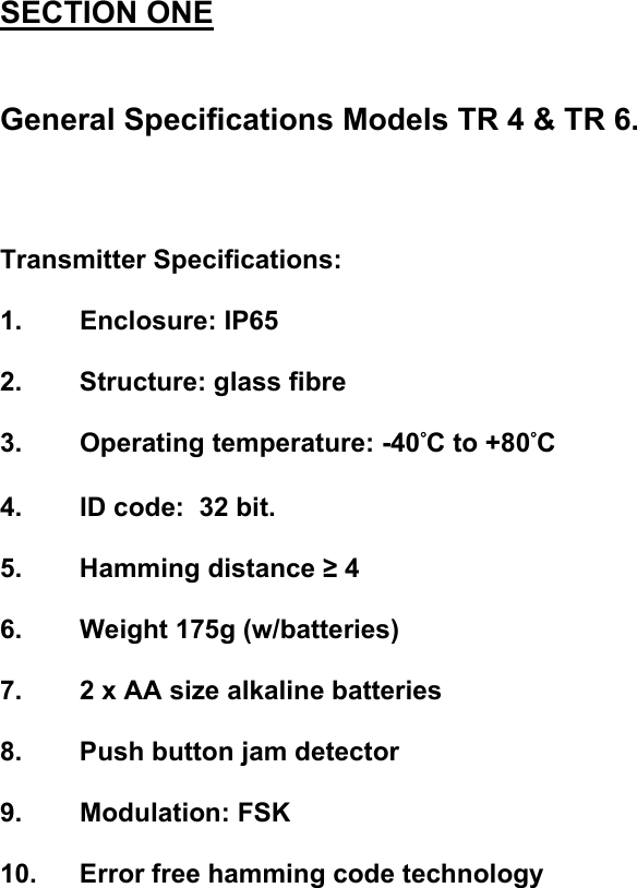 SECTION ONE   General Specifications Models TR 4 &amp; TR 6.    Transmitter Specifications:  1. Enclosure: IP65  2. Structure: glass fibre  3. Operating temperature: -40&deg;C to +80&deg;C  4.  ID code:  32 bit.  5. Hamming distance &ge; 4  6.  Weight 175g (w/batteries)  7.  2 x AA size alkaline batteries  8.  Push button jam detector  9. Modulation: FSK  10.  Error free hamming code technology                 