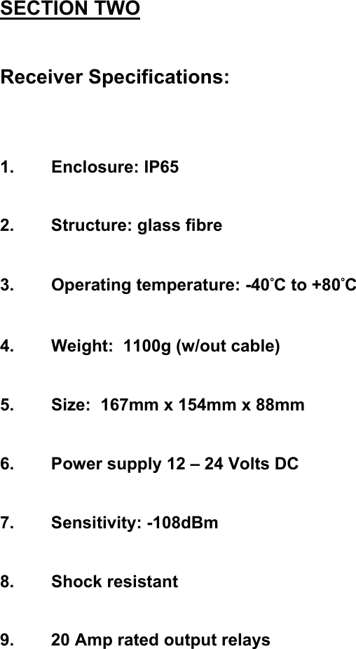 SECTION TWO   Receiver Specifications:    1. Enclosure: IP65   2.  Structure: glass fibre    3. Operating temperature: -40&deg;C to +80&deg;C   4.  Weight:  1100g (w/out cable)   5.  Size:  167mm x 154mm x 88mm   6.  Power supply 12 &ndash; 24 Volts DC   7. Sensitivity: -108dBm   8. Shock resistant   9.  20 Amp rated output relays              