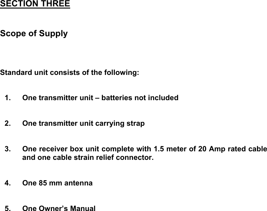 SECTION THREE   Scope of Supply    Standard unit consists of the following:   1.  One transmitter unit &ndash; batteries not included   2.  One transmitter unit carrying strap   3.  One receiver box unit complete with 1.5 meter of 20 Amp rated cable and one cable strain relief connector.   4.  One 85 mm antenna   5. One Owner&rsquo;s Manual                      