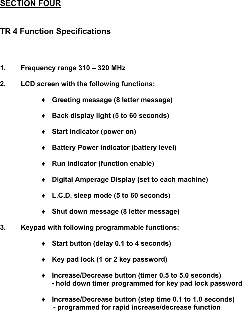 SECTION FOUR   TR 4 Function Specifications    1.  Frequency range 310 &ndash; 320 MHz  2.  LCD screen with the following functions:  &diams; Greeting message (8 letter message)  &diams; Back display light (5 to 60 seconds)  &diams; Start indicator (power on)  &diams; Battery Power indicator (battery level)  &diams; Run indicator (function enable)  &diams; Digital Amperage Display (set to each machine)  &diams; L.C.D. sleep mode (5 to 60 seconds)  &diams; Shut down message (8 letter message)  3.  Keypad with following programmable functions:  &diams; Start button (delay 0.1 to 4 seconds)  &diams; Key pad lock (1 or 2 key password)  &diams; Increase/Decrease button (timer 0.5 to 5.0 seconds)        - hold down timer programmed for key pad lock password  &diams; Increase/Decrease button (step time 0.1 to 1.0 seconds)       - programmed for rapid increase/decrease function         