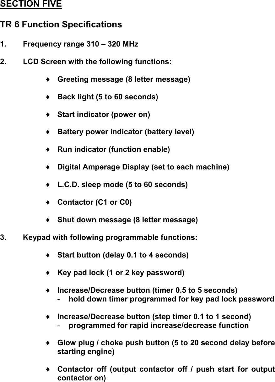 SECTION FIVE  TR 6 Function Specifications  1.  Frequency range 310 &ndash; 320 MHz  2.  LCD Screen with the following functions:  &diams; Greeting message (8 letter message)  &diams; Back light (5 to 60 seconds)  &diams; Start indicator (power on)  &diams; Battery power indicator (battery level)  &diams; Run indicator (function enable)  &diams; Digital Amperage Display (set to each machine)  &diams; L.C.D. sleep mode (5 to 60 seconds)  &diams; Contactor (C1 or C0)  &diams; Shut down message (8 letter message)  3.  Keypad with following programmable functions:  &diams; Start button (delay 0.1 to 4 seconds)  &diams; Key pad lock (1 or 2 key password)  &diams; Increase/Decrease button (timer 0.5 to 5 seconds) -  hold down timer programmed for key pad lock password  &diams; Increase/Decrease button (step timer 0.1 to 1 second) -  programmed for rapid increase/decrease function  &diams; Glow plug / choke push button (5 to 20 second delay before starting engine)  &diams; Contactor off (output contactor off / push start for output contactor on)   