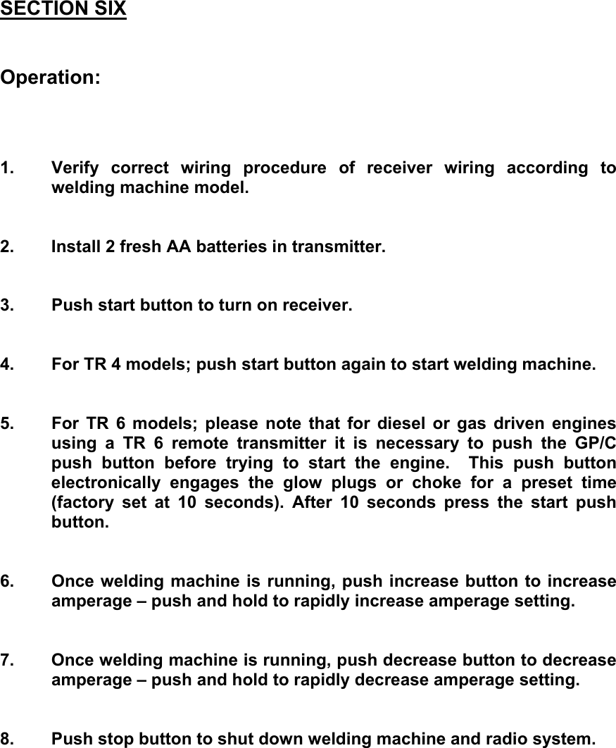 SECTION SIX   Operation:    1.  Verify correct wiring procedure of receiver wiring according to  welding machine model.   2.  Install 2 fresh AA batteries in transmitter.   3.  Push start button to turn on receiver.   4.  For TR 4 models; push start button again to start welding machine.   5.  For TR 6 models; please note that for diesel or gas driven engines using a TR 6 remote transmitter it is necessary to push the GP/C push button before trying to start the engine.  This push button electronically engages the glow plugs or choke for a preset time (factory set at 10 seconds). After 10 seconds press the start push button.   6.  Once welding machine is running, push increase button to increase   amperage &ndash; push and hold to rapidly increase amperage setting.   7.  Once welding machine is running, push decrease button to decrease   amperage &ndash; push and hold to rapidly decrease amperage setting.   8.  Push stop button to shut down welding machine and radio system.       