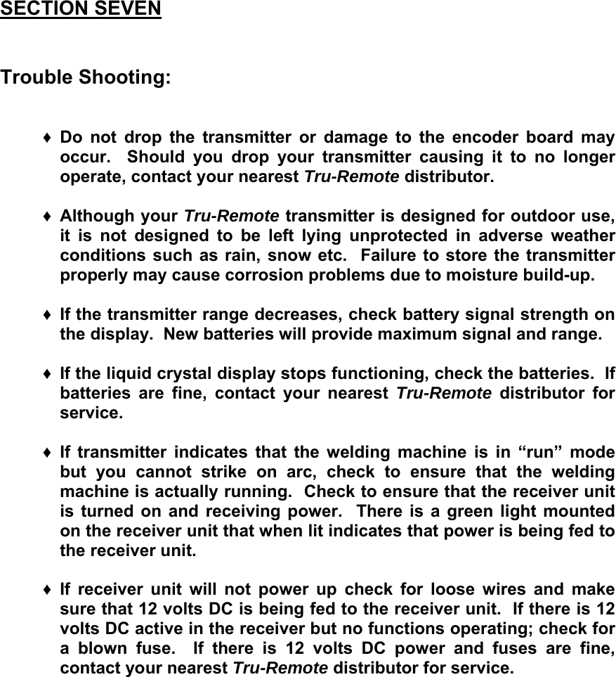  SECTION SEVEN   Trouble Shooting:   &diams; Do not drop the transmitter or damage to the encoder board may occur.  Should you drop your transmitter causing it to no longer operate, contact your nearest Tru-Remote distributor.  &diams; Although your Tru-Remote transmitter is designed for outdoor use, it is not designed to be left lying unprotected in adverse weather conditions such as rain, snow etc.  Failure to store the transmitter properly may cause corrosion problems due to moisture build-up.  &diams; If the transmitter range decreases, check battery signal strength on the display.  New batteries will provide maximum signal and range.  &diams; If the liquid crystal display stops functioning, check the batteries.  If batteries are fine, contact your nearest Tru-Remote distributor for service.  &diams; If transmitter indicates that the welding machine is in &ldquo;run&rdquo; mode but you cannot strike on arc, check to ensure that the welding machine is actually running.  Check to ensure that the receiver unit is turned on and receiving power.  There is a green light mounted on the receiver unit that when lit indicates that power is being fed to the receiver unit.   &diams; If receiver unit will not power up check for loose wires and make sure that 12 volts DC is being fed to the receiver unit.  If there is 12 volts DC active in the receiver but no functions operating; check for a blown fuse.  If there is 12 volts DC power and fuses are fine, contact your nearest Tru-Remote distributor for service.          
