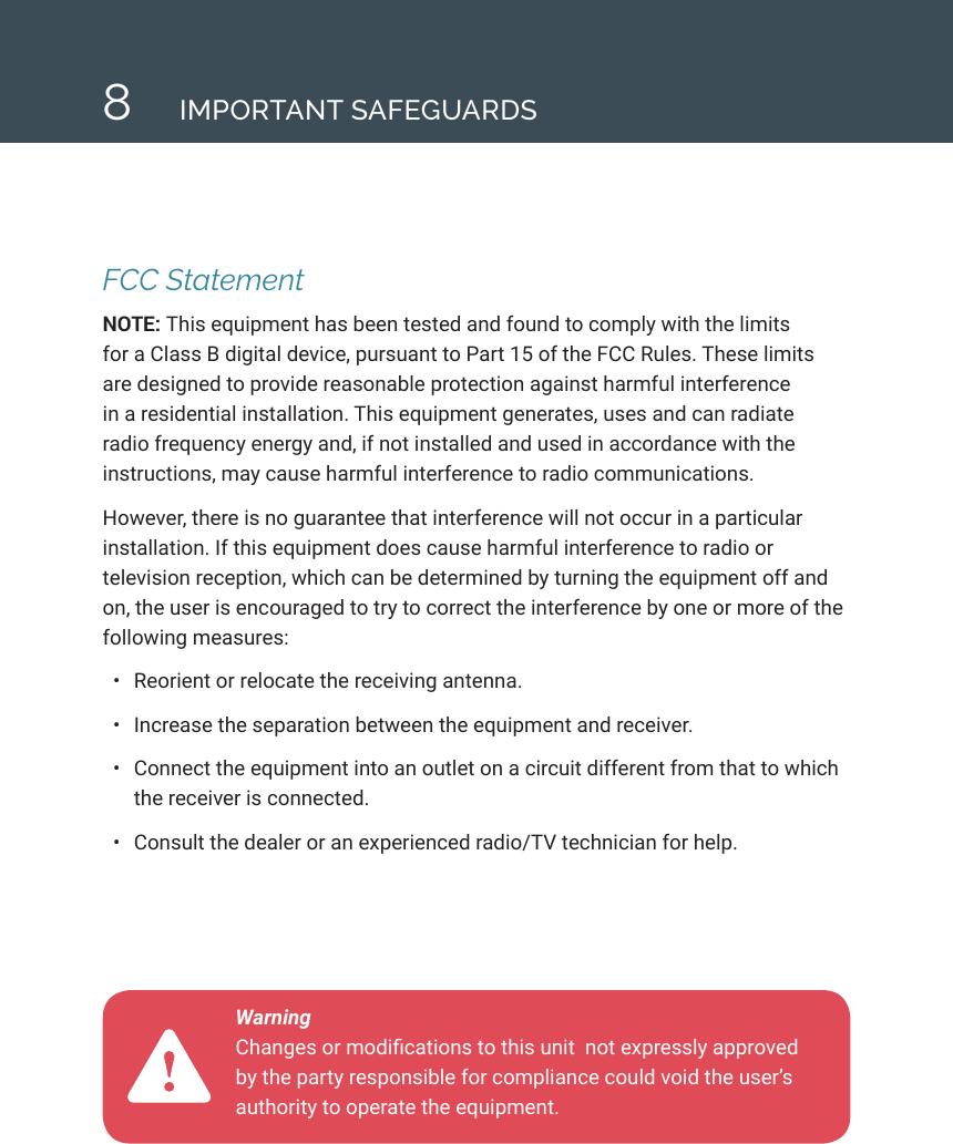 8IMPORTANT SAFEGUARDSFCC StatementNOTE: This equipment has been tested and found to comply with the limits for a Class B digital device, pursuant to Part 15 of the FCC Rules. These limits are designed to provide reasonable protection against harmful interference in a residential installation. This equipment generates, uses and can radiate radio frequency energy and, if not installed and used in accordance with the instructions, may cause harmful interference to radio communications. However, there is no guarantee that interference will not occur in a particular installation. If this equipment does cause harmful interference to radio or television reception, which can be determined by turning the equipment off and on, the user is encouraged to try to correct the interference by one or more of the following measures:&bull;  Reorient or relocate the receiving antenna.&bull;  Increase the separation between the equipment and receiver.&bull;  Connect the equipment into an outlet on a circuit different from that to which the receiver is connected.&bull;  Consult the dealer or an experienced radio/TV technician for help.Warning  Changes or modications to this unit  not expressly approved by the party responsible for compliance could void the user&rsquo;s authority to operate the equipment.