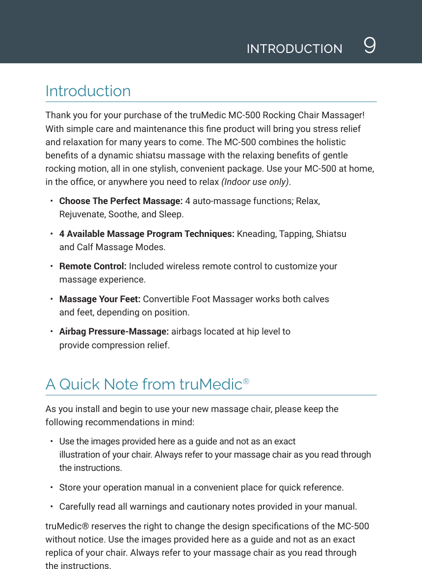 9IntroductionThank you for your purchase of the truMedic MC-500 Rocking Chair Massager! With simple care and maintenance this ne product will bring you stress relief and relaxation for many years to come. The MC-500 combines the holistic benets of a dynamic shiatsu massage with the relaxing benets of gentle rocking motion, all in one stylish, convenient package. Use your MC-500 at home, in the ofce, or anywhere you need to relax (Indoor use only).&bull;  Choose The Perfect Massage: 4 auto-massage functions; Relax,  Rejuvenate, Soothe, and Sleep.&bull;  4 Available Massage Program Techniques: Kneading, Tapping, Shiatsu  and Calf Massage Modes.&bull;  Remote Control: Included wireless remote control to customize your massage experience.&bull;  Massage Your Feet: Convertible Foot Massager works both calves  and feet, depending on position.&bull;  Airbag Pressure-Massage: airbags located at hip level to  provide compression relief.A Quick Note from truMedic&reg;As you install and begin to use your new massage chair, please keep the following recommendations in mind: &bull;  Use the images provided here as a guide and not as an exact illustration of your chair. Always refer to your massage chair as you read through the instructions.&bull;  Store your operation manual in a convenient place for quick reference.&bull;  Carefully read all warnings and cautionary notes provided in your manual. truMedic&reg; reserves the right to change the design specications of the MC-500 without notice. Use the images provided here as a guide and not as an exact replica of your chair. Always refer to your massage chair as you read through  the instructions.INTRODUCTION