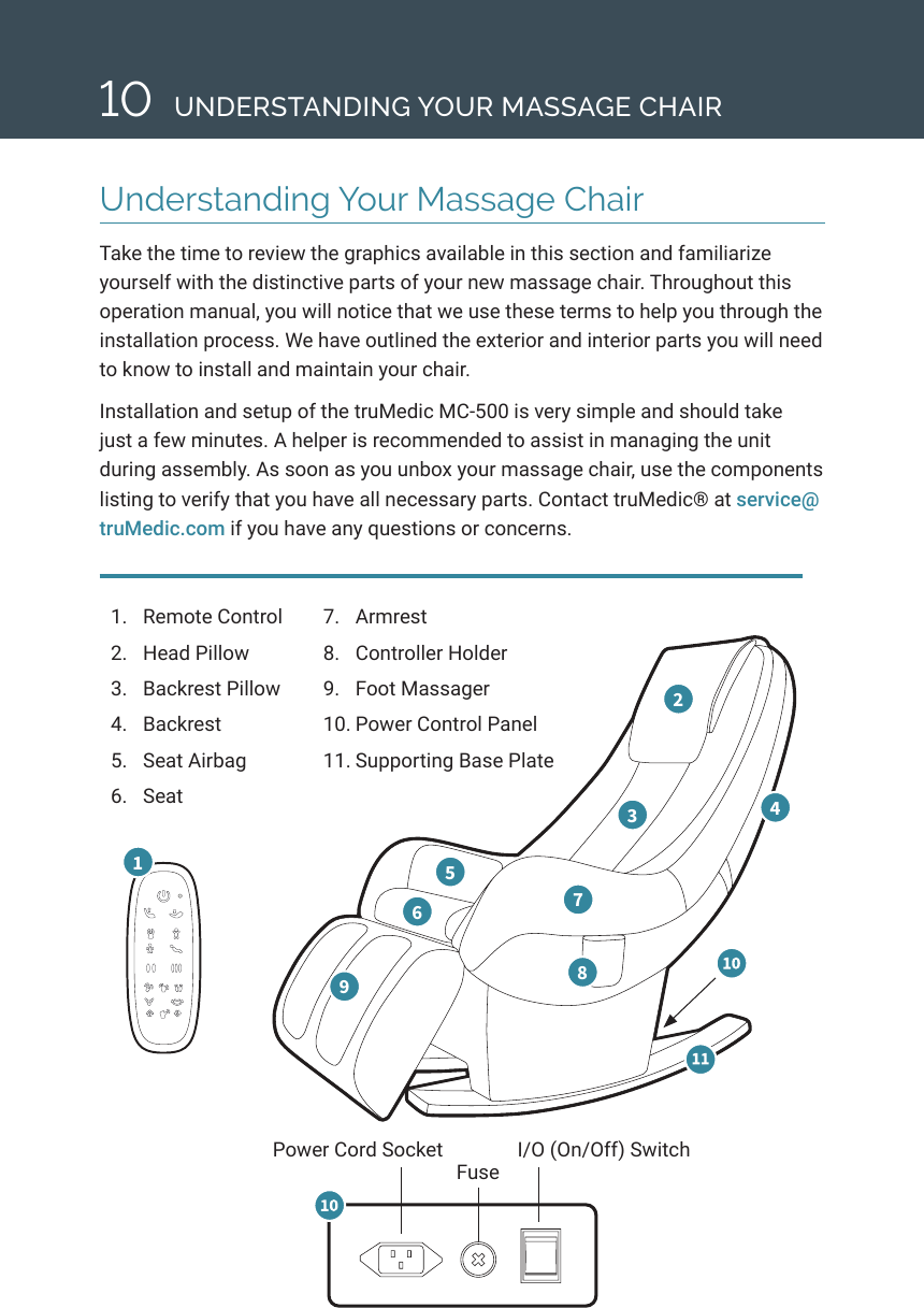 Understanding Your Massage ChairTake the time to review the graphics available in this section and familiarize yourself with the distinctive parts of your new massage chair. Throughout this operation manual, you will notice that we use these terms to help you through the installation process. We have outlined the exterior and interior parts you will need to know to install and maintain your chair. Installation and setup of the truMedic MC-500 is very simple and should take just a few minutes. A helper is recommended to assist in managing the unit during assembly. As soon as you unbox your massage chair, use the components listing to verify that you have all necessary parts. Contact truMedic&reg; at service@truMedic.com if you have any questions or concerns. 101.  Remote Control2.  Head Pillow3.  Backrest Pillow 4.  Backrest5.  Seat Airbag 6.  Seat 1 2 3  4 5 6  7 8 9   7.  Armrest8.  Controller Holder9.  Foot Massager10. Power Control Panel11. Supporting Base PlatePower Cord Socket I/O (On/Off) SwitchFuseUNDERSTANDING YOUR MASSAGE CHAIR