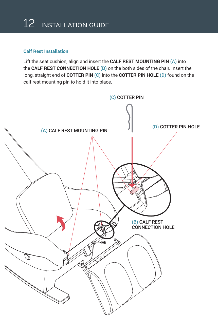 12(C) COTTER PIN (D) COTTER PIN HOLE(A) CALF REST MOUNTING PIN(B) CALF REST CONNECTION HOLECalf Rest InstallationLift the seat cushion, align and insert the CALF REST MOUNTING PIN (A) into the CALF REST CONNECTION HOLE (B) on the both sides of the chair. Insert the long, straight end of COTTER PIN (C) into the COTTER PIN HOLE (D) found on the calf rest mounting pin to hold it into place.INSTALLATION GUIDE