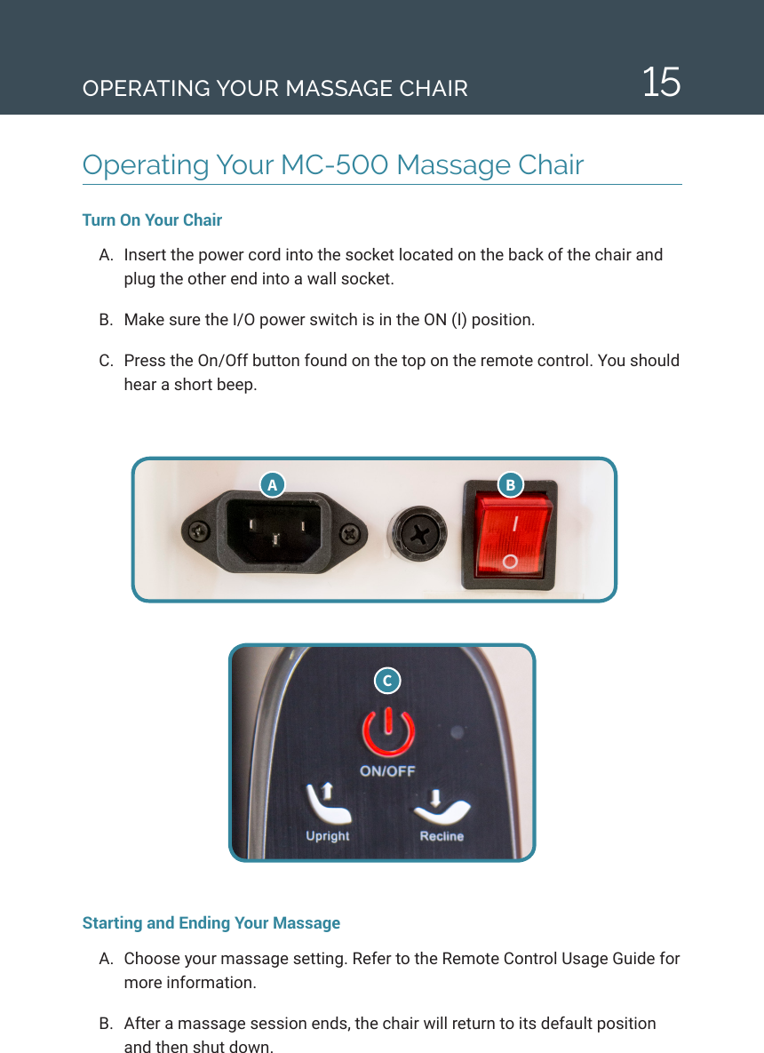 15Operating Your MC-500 Massage Chair Turn On Your ChairA.  Insert the power cord into the socket located on the back of the chair and plug the other end into a wall socket.B.  Make sure the I/O power switch is in the ON (I) position. C.  Press the On/Off button found on the top on the remote control. You should hear a short beep.Starting and Ending Your MassageA.  Choose your massage setting. Refer to the Remote Control Usage Guide for more information. B.  After a massage session ends, the chair will return to its default position and then shut down. A  B COPERATING YOUR MASSAGE CHAIR