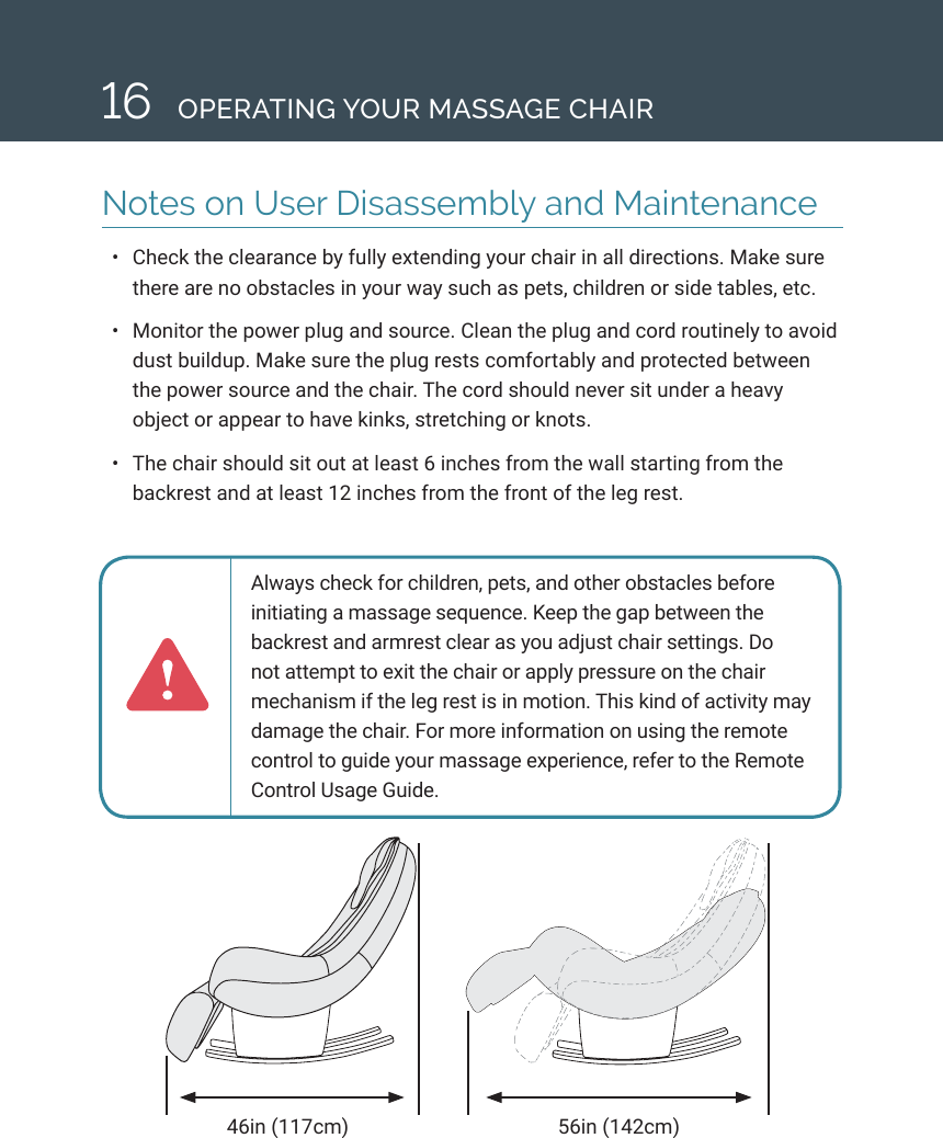 16 OPERATING YOUR MASSAGE CHAIRNotes on User Disassembly and Maintenance&bull;  Check the clearance by fully extending your chair in all directions. Make sure there are no obstacles in your way such as pets, children or side tables, etc.&bull;  Monitor the power plug and source. Clean the plug and cord routinely to avoid dust buildup. Make sure the plug rests comfortably and protected between the power source and the chair. The cord should never sit under a heavy object or appear to have kinks, stretching or knots. &bull;  The chair should sit out at least 6 inches from the wall starting from the backrest and at least 12 inches from the front of the leg rest.46in (117cm) 56in (142cm)Always check for children, pets, and other obstacles before initiating a massage sequence. Keep the gap between the backrest and armrest clear as you adjust chair settings. Do not attempt to exit the chair or apply pressure on the chair mechanism if the leg rest is in motion. This kind of activity may damage the chair. For more information on using the remote control to guide your massage experience, refer to the Remote Control Usage Guide. 