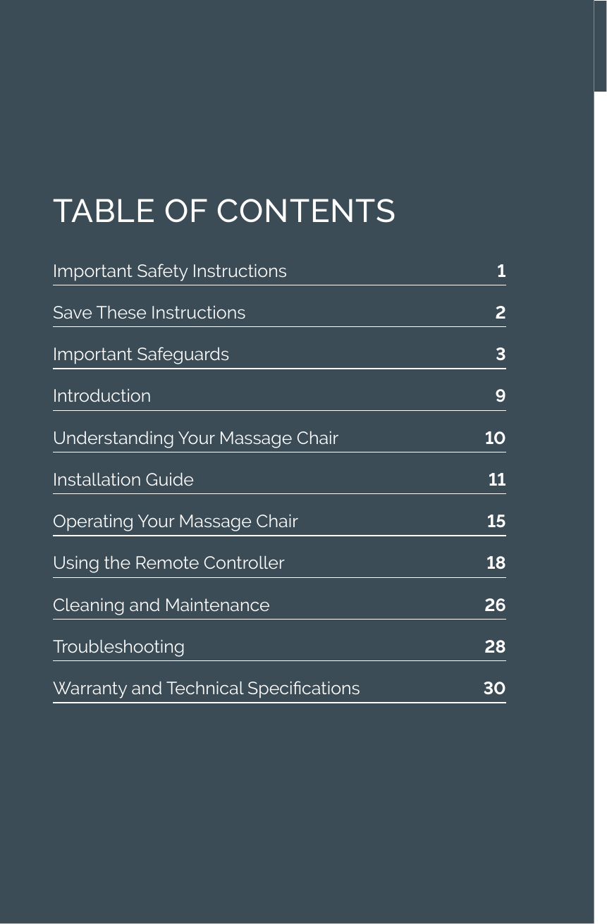 Important Safety Instructions  1Save These Instructions  2Important Safeguards  3Introduction  9Understanding Your Massage Chair   10Installation Guide  11Operating Your Massage Chair  15Using the Remote Controller  18Cleaning and Maintenance  26Troubleshooting  28Warranty and Technical Specications  30TABLE OF CONTENTS