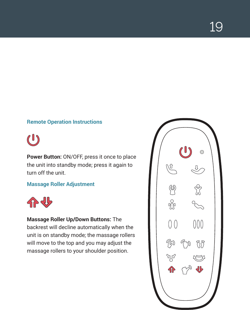 19Remote Operation InstructionsPower Button: ON/OFF, press it once to place the unit into standby mode; press it again to turn off the unit.Massage Roller AdjustmentMassage Roller Up/Down Buttons: The backrest will decline automatically when the unit is on standby mode; the massage rollers will move to the top and you may adjust the massage rollers to your shoulder position.