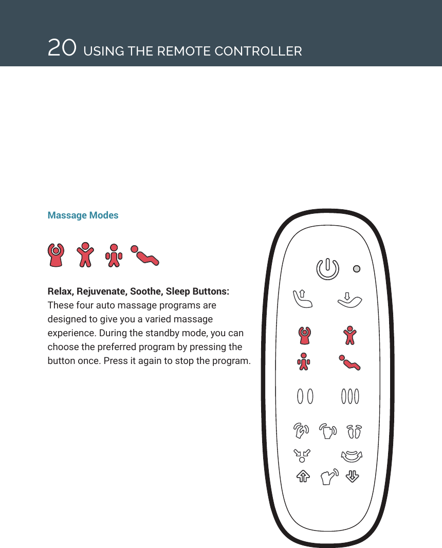 20Massage ModesRelax, Rejuvenate, Soothe, Sleep Buttons: These four auto massage programs are designed to give you a varied massage experience. During the standby mode, you can choose the preferred program by pressing the button once. Press it again to stop the program.USING THE REMOTE CONTROLLER