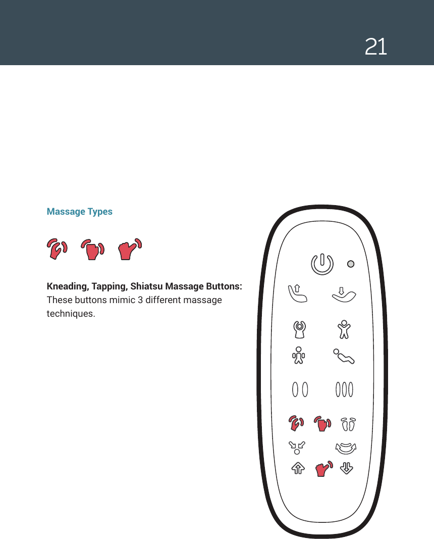 21Massage TypesKneading, Tapping, Shiatsu Massage Buttons: These buttons mimic 3 different massage techniques.