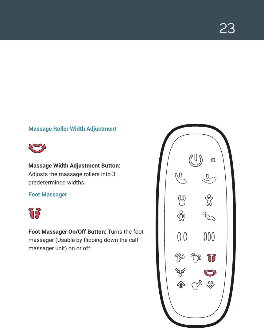 23Massage Roller Width AdjustmentMassage Width Adjustment Button:  Adjusts the massage rollers into 3 predetermined widths.Foot MassagerFoot Massager On/Off Button: Turns the foot massager (Usable by ipping down the calf massager unit) on or off. 