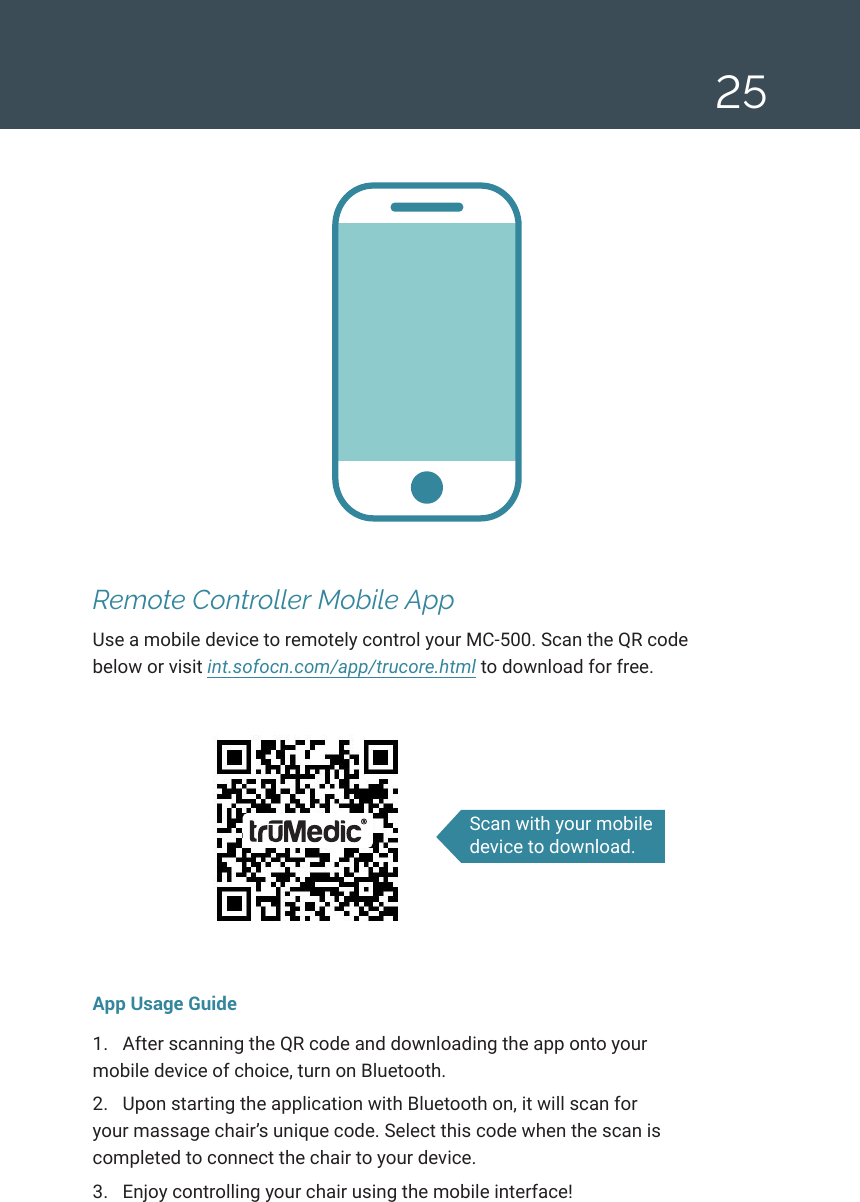 25Remote Controller Mobile AppUse a mobile device to remotely control your MC-500. Scan the QR code below or visit int.sofocn.com/app/trucore.html to download for free.App Usage Guide1.  After scanning the QR code and downloading the app onto your mobile device of choice, turn on Bluetooth. 2.  Upon starting the application with Bluetooth on, it will scan for your massage chair&rsquo;s unique code. Select this code when the scan is completed to connect the chair to your device.3.  Enjoy controlling your chair using the mobile interface! Scan with your mobile device to download.