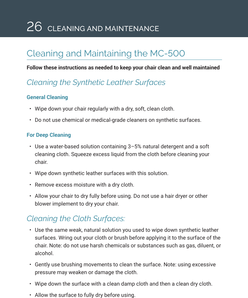 26Cleaning and Maintaining the MC-500 Follow these instructions as needed to keep your chair clean and well maintained Cleaning the Synthetic Leather SurfacesGeneral Cleaning &bull;  Wipe down your chair regularly with a dry, soft, clean cloth. &bull;  Do not use chemical or medical-grade cleaners on synthetic surfaces.For Deep Cleaning &bull;  Use a water-based solution containing 3&ndash;5% natural detergent and a soft cleaning cloth. Squeeze excess liquid from the cloth before cleaning your chair.&bull;  Wipe down synthetic leather surfaces with this solution. &bull;  Remove excess moisture with a dry cloth. &bull;  Allow your chair to dry fully before using. Do not use a hair dryer or other blower implement to dry your chair. Cleaning the Cloth Surfaces: &bull;  Use the same weak, natural solution you used to wipe down synthetic leather surfaces. Wring out your cloth or brush before applying it to the surface of the chair. Note: do not use harsh chemicals or substances such as gas, diluent, or alcohol. &bull;  Gently use brushing movements to clean the surface. Note: using excessive pressure may weaken or damage the cloth. &bull;  Wipe down the surface with a clean damp cloth and then a clean dry cloth. &bull;  Allow the surface to fully dry before using.CLEANING AND MAINTENANCE