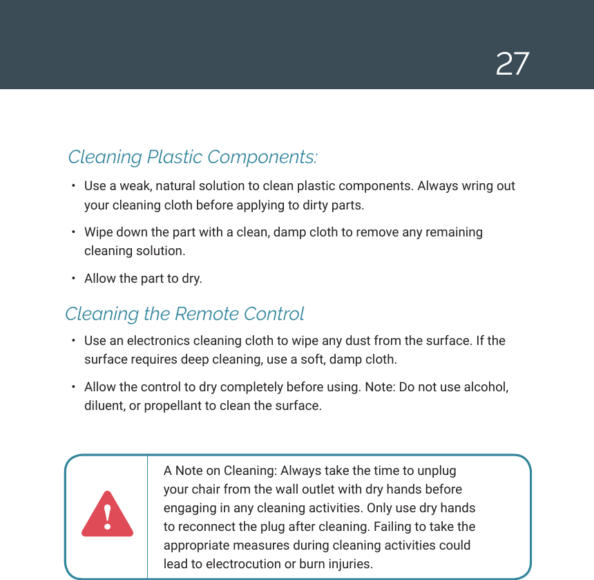 27 Cleaning Plastic Components: &bull;  Use a weak, natural solution to clean plastic components. Always wring out your cleaning cloth before applying to dirty parts. &bull;  Wipe down the part with a clean, damp cloth to remove any remaining cleaning solution.&bull;  Allow the part to dry. Cleaning the Remote Control&bull;  Use an electronics cleaning cloth to wipe any dust from the surface. If the surface requires deep cleaning, use a soft, damp cloth. &bull;  Allow the control to dry completely before using. Note: Do not use alcohol, diluent, or propellant to clean the surface.A Note on Cleaning: Always take the time to unplug your chair from the wall outlet with dry hands before engaging in any cleaning activities. Only use dry hands to reconnect the plug after cleaning. Failing to take the appropriate measures during cleaning activities could lead to electrocution or burn injuries.