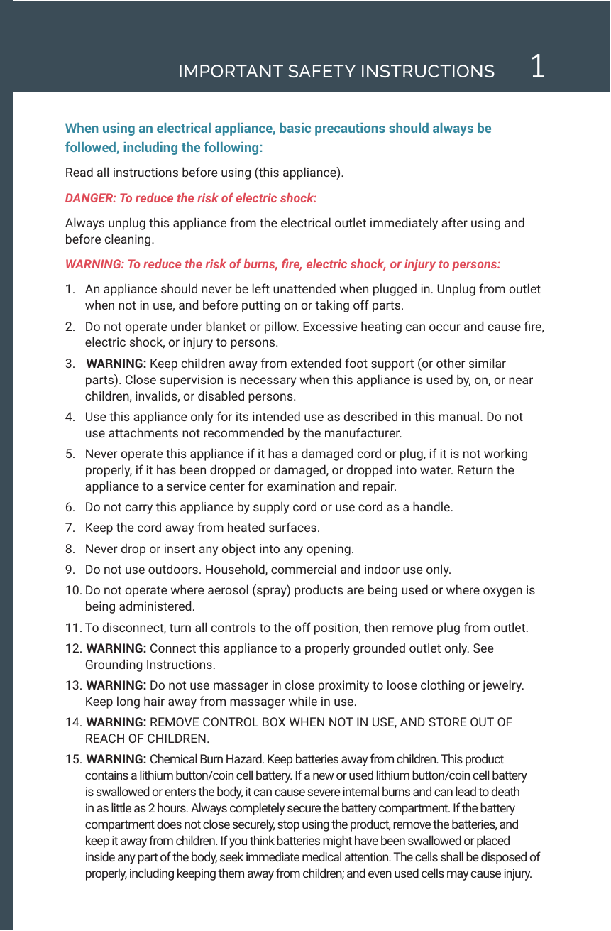 1IMPORTANT SAFETY INSTRUCTIONSWhen using an electrical appliance, basic precautions should always be followed, including the following: Read all instructions before using (this appliance). DANGER: To reduce the risk of electric shock: Always unplug this appliance from the electrical outlet immediately after using and before cleaning.WARNING: To reduce the risk of burns, re, electric shock, or injury to persons:1.  An appliance should never be left unattended when plugged in. Unplug from outlet when not in use, and before putting on or taking off parts.2.  Do not operate under blanket or pillow. Excessive heating can occur and cause re, electric shock, or injury to persons.3.   WARNING: Keep children away from extended foot support (or other similar parts). Close supervision is necessary when this appliance is used by, on, or near children, invalids, or disabled persons.4.  Use this appliance only for its intended use as described in this manual. Do not use attachments not recommended by the manufacturer.5.  Never operate this appliance if it has a damaged cord or plug, if it is not working properly, if it has been dropped or damaged, or dropped into water. Return the appliance to a service center for examination and repair.6.  Do not carry this appliance by supply cord or use cord as a handle.7.  Keep the cord away from heated surfaces.8.  Never drop or insert any object into any opening.9.  Do not use outdoors. Household, commercial and indoor use only.10. Do not operate where aerosol (spray) products are being used or where oxygen is being administered.11. To disconnect, turn all controls to the off position, then remove plug from outlet.12.  WARNING: Connect this appliance to a properly grounded outlet only. See Grounding Instructions.13.  WARNING: Do not use massager in close proximity to loose clothing or jewelry. Keep long hair away from massager while in use.14.  WARNING: REMOVE CONTROL BOX WHEN NOT IN USE, AND STORE OUT OF REACH OF CHILDREN.15.  WARNING: Chemical Burn Hazard. Keep batteries away from children. This product contains a lithium button/coin cell battery. If a new or used lithium button/coin cell battery is swallowed or enters the body, it can cause severe internal burns and can lead to death in as little as 2 hours. Always completely secure the battery compartment. If the battery compartment does not close securely, stop using the product, remove the batteries, and keep it away from children. If you think batteries might have been swallowed or placed inside any part of the body, seek immediate medical attention. The cells shall be disposed of properly, including keeping them away from children; and even used cells may cause injury.