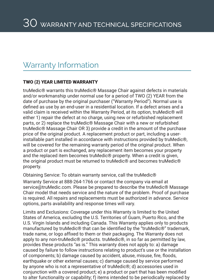 30 WARRANTY AND TECHNICAL SPECIFICATIONSWarranty InformationTWO (2) YEAR LIMITED WARRANTYtruMedic&reg; warrants this truMedic&reg; Massage Chair against defects in materials and/or workmanship under normal use for a period of TWO (2) YEAR from the date of purchase by the original purchaser (&ldquo;Warranty Period&rdquo;). Normal use is dened as use by an end-user in a residential location. If a defect arises and a valid claim is received within the Warranty Period, at its option, truMedic&reg; will either 1) repair the defect at no charge, using new or refurbished replacement parts, or 2) replace the truMedic&reg; Massage Chair with a new or refurbished truMedic&reg; Massage Chair OR 3) provide a credit in the amount of the purchase price of the original product. A replacement product or part, including a user-installable part installed in accordance with instructions provided by truMedic&reg;, will be covered for the remaining warranty period of the original product. When a product or part is exchanged, any replacement item becomes your property and the replaced item becomes truMedic&reg; property. When a credit is given, the original product must be returned to truMedic&reg; and becomes truMedic&reg; property. Obtaining Service: To obtain warranty service, call the truMedic&reg;  Warranty Service at 888-264-1766 or contact the company via email at  service@truMedic.com. Please be prepared to describe the truMedic&reg; Massage Chair model that needs service and the nature of the problem. Proof of purchase is required. All repairs and replacements must be authorized in advance. Service options, parts availability and response times will vary. Limits and Exclusions: Coverage under this Warranty is limited to the United States of America, excluding the U.S. Territories of Guam, Puerto Rico, and the U.S. Virgin Islands and including Canada. This Warranty applies only to products manufactured by truMedic&reg; that can be identied by the &ldquo;truMedic&reg;&rdquo; trademark, trade name, or logo afxed to them or their packaging. The Warranty does not apply to any non-truMedic&reg; products. truMedic&reg;, in so far as permitted by law, provides these products &ldquo;as is.&rdquo; This warranty does not apply to: a) damage caused by failure to follow instructions relating to product&rsquo;s use or the installation of components; b) damage caused by accident, abuse, misuse, re, oods, earthquake or other external causes; c) damage caused by service performed by anyone who is not a representative of truMedic&reg;; d) accessories used in conjunction with a covered product; e) a product or part that has been modied to alter functionality or capability; f) items intended to be periodically replaced by 