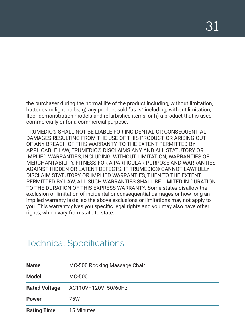 31Technical SpecicationsName  MC-500 Rocking Massage ChairModel MC-500Rated Voltage  AC110V&ndash;120V: 50/60HzPower 75WRating Time  15 Minutesthe purchaser during the normal life of the product including, without limitation, batteries or light bulbs; g) any product sold &ldquo;as is&rdquo; including, without limitation, oor demonstration models and refurbished items; or h) a product that is used commercially or for a commercial purpose. TRUMEDIC&reg; SHALL NOT BE LIABLE FOR INCIDENTAL OR CONSEQUENTIAL DAMAGES RESULTING FROM THE USE OF THIS PRODUCT, OR ARISING OUT OF ANY BREACH OF THIS WARRANTY. TO THE EXTENT PERMITTED BY APPLICABLE LAW, TRUMEDIC&reg; DISCLAIMS ANY AND ALL STATUTORY OR IMPLIED WARRANTIES, INCLUDING, WITHOUT LIMITATION, WARRANTIES OF MERCHANTABILITY, FITNESS FOR A PARTICULAR PURPOSE AND WARRANTIES AGAINST HIDDEN OR LATENT DEFECTS. IF TRUMEDIC&reg; CANNOT LAWFULLY DISCLAIM STATUTORY OR IMPLIED WARRANTIES, THEN TO THE EXTENT PERMITTED BY LAW, ALL SUCH WARRANTIES SHALL BE LIMITED IN DURATION TO THE DURATION OF THIS EXPRESS WARRANTY. Some states disallow the exclusion or limitation of incidental or consequential damages or how long an implied warranty lasts, so the above exclusions or limitations may not apply to you. This warranty gives you specic legal rights and you may also have other rights, which vary from state to state. 