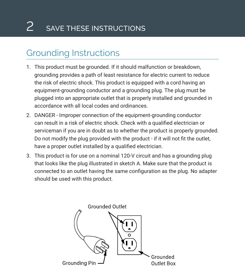 2SAVE THESE INSTRUCTIONSGrounding Instructions1.  This product must be grounded. If it should malfunction or breakdown, grounding provides a path of least resistance for electric current to reduce the risk of electric shock. This product is equipped with a cord having an equipment-grounding conductor and a grounding plug. The plug must be plugged into an appropriate outlet that is properly installed and grounded in accordance with all local codes and ordinances.2.  DANGER - Improper connection of the equipment-grounding conductor can result in a risk of electric shock. Check with a qualied electrician or serviceman if you are in doubt as to whether the product is properly grounded. Do not modify the plug provided with the product - if it will not t the outlet, have a proper outlet installed by a qualied electrician. 3.  This product is for use on a nominal 120-V circuit and has a grounding plug that looks like the plug illustrated in sketch A. Make sure that the product is connected to an outlet having the same conguration as the plug. No adapter should be used with this product.