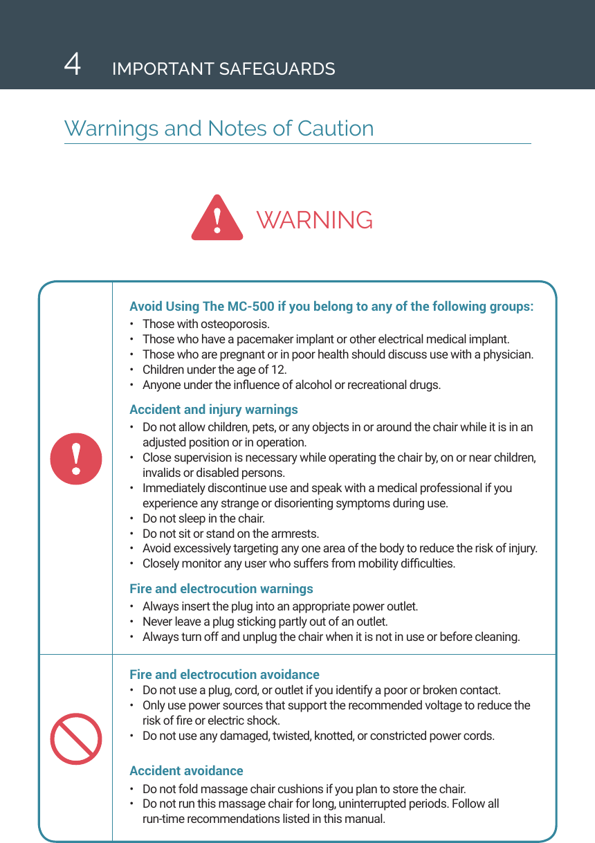 WARNING4Warnings and Notes of CautionIMPORTANT SAFEGUARDSAvoid Using The MC-500 if you belong to any of the following groups:&bull;  Those with osteoporosis.&bull;  Those who have a pacemaker implant or other electrical medical implant.&bull;  Those who are pregnant or in poor health should discuss use with a physician.&bull;  Children under the age of 12.&bull;  Anyone under the inuence of alcohol or recreational drugs.Accident and injury warnings &bull;  Do not allow children, pets, or any objects in or around the chair while it is in an adjusted position or in operation. &bull;  Close supervision is necessary while operating the chair by, on or near children, invalids or disabled persons.&bull;  Immediately discontinue use and speak with a medical professional if you experience any strange or disorienting symptoms during use.&bull;  Do not sleep in the chair. &bull;  Do not sit or stand on the armrests.&bull;  Avoid excessively targeting any one area of the body to reduce the risk of injury.&bull;  Closely monitor any user who suffers from mobility difculties. Fire and electrocution warnings &bull;  Always insert the plug into an appropriate power outlet. &bull;  Never leave a plug sticking partly out of an outlet. &bull;  Always turn off and unplug the chair when it is not in use or before cleaning.Fire and electrocution avoidance &bull;  Do not use a plug, cord, or outlet if you identify a poor or broken contact.&bull;  Only use power sources that support the recommended voltage to reduce the risk of re or electric shock. &bull;  Do not use any damaged, twisted, knotted, or constricted power cords. Accident avoidance &bull;  Do not fold massage chair cushions if you plan to store the chair.&bull;  Do not run this massage chair for long, uninterrupted periods. Follow all  run-time recommendations listed in this manual. 