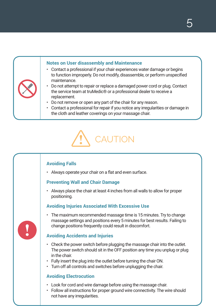 5Notes on User disassembly and Maintenance &bull;  Contact a professional if your chair experiences water damage or begins to function improperly. Do not modify, disassemble, or perform unspecied maintenance. &bull;  Do not attempt to repair or replace a damaged power cord or plug. Contact the service team at truMedic&reg; or a professional dealer to receive a replacement. &bull;  Do not remove or open any part of the chair for any reason. &bull;  Contact a professional for repair if you notice any irregularities or damage in the cloth and leather coverings on your massage chair. CAUTIONAvoiding Falls&bull;  Always operate your chair on a at and even surface. Preventing Wall and Chair Damage &bull;  Always place the chair at least 4 inches from all walls to allow for proper positioning. Avoiding Injuries Associated With Excessive Use &bull;  The maximum recommended massage time is 15 minutes. Try to change massage settings and positions every 5 minutes for best results. Failing to change positions frequently could result in discomfort. Avoiding Accidents and Injuries&bull;  Check the power switch before plugging the massage chair into the outlet. The power switch should sit in the OFF position any time you unplug or plug in the chair. &bull;  Fully insert the plug into the outlet before turning the chair ON.&bull;  Turn off all controls and switches before unplugging the chair. Avoiding Electrocution &bull;  Look for cord and wire damage before using the massage chair. &bull;  Follow all instructions for proper ground wire connectivity. The wire should not have any irregularities. 