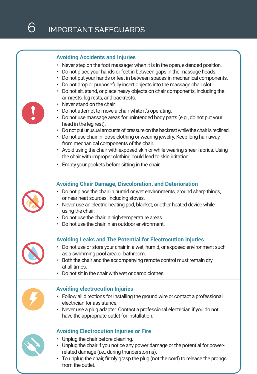 6IMPORTANT SAFEGUARDSAvoiding Accidents and Injuries &bull;  Never step on the foot massager when it is in the open, extended position.&bull;  Do not place your hands or feet in between gaps in the massage heads. &bull;  Do not put your hands or feet in between spaces in mechanical components. &bull;  Do not drop or purposefully insert objects into the massage chair slot. &bull;  Do not sit, stand, or place heavy objects on chair components, including the armrests, leg rests, and backrests. &bull;  Never stand on the chair. &bull;  Do not attempt to move a chair white it&rsquo;s operating. &bull;  Do not use massage areas for unintended body parts (e.g., do not put your head in the leg rest). &bull;  Do not put unusual amounts of pressure on the backrest while the chair is reclined. &bull;  Do not use chair in loose clothing or wearing jewelry. Keep long hair away from mechanical components of the chair.&bull;  Avoid using the chair with exposed skin or while wearing sheer fabrics. Using the chair with improper clothing could lead to skin irritation. &bull;  Empty your pockets before sitting in the chair. Avoiding Chair Damage, Discoloration, and Deterioration &bull;  Do not place the chair in humid or wet environments, around sharp things,  or near heat sources, including stoves. &bull;  Never use an electric heating pad, blanket, or other heated device while  using the chair. &bull;  Do not use the chair in high-temperature areas. &bull;  Do not use the chair in an outdoor environment. Avoiding Leaks and The Potential for Electrocution Injuries &bull;  Do not use or store your chair in a wet, humid, or exposed environment such as a swimming pool area or bathroom. &bull;  Both the chair and the accompanying remote control must remain dry  at all times. &bull;  Do not sit in the chair with wet or damp clothes. Avoiding electrocution Injuries &bull;  Follow all directions for installing the ground wire or contact a professional electrician for assistance. &bull;  Never use a plug adapter. Contact a professional electrician if you do not have the appropriate outlet for installation. Avoiding Electrocution Injuries or Fire&bull;  Unplug the chair before cleaning. &bull;  Unplug the chair if you notice any power damage or the potential for power-related damage (i.e., during thunderstorms). &bull;  To unplug the chair, rmly grasp the plug (not the cord) to release the prongs from the outlet. 
