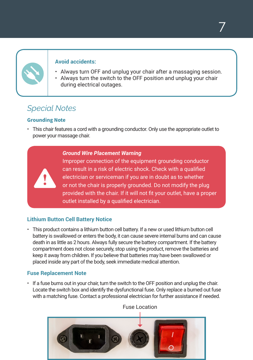 7Ground Wire Placement Warning  Improper connection of the equipment grounding conductor can result in a risk of electric shock. Check with a qualied electrician or serviceman if you are in doubt as to whether or not the chair is properly grounded. Do not modify the plug provided with the chair. If it will not t your outlet, have a proper outlet installed by a qualied electrician. Fuse LocationSpecial NotesGrounding Note&bull;  This chair features a cord with a grounding conductor. Only use the appropriate outlet to power your massage chair. Avoid accidents: &bull;  Always turn OFF and unplug your chair after a massaging session. &bull;  Always turn the switch to the OFF position and unplug your chair  during electrical outages. Lithium Button Cell Battery Notice&bull;  This product contains a lithium button cell battery. If a new or used lithium button cell battery is swallowed or enters the body, it can cause severe internal burns and can cause death in as little as 2 hours. Always fully secure the battery compartment. If the battery compartment does not close securely, stop using the product, remove the batteries and keep it away from children. If you believe that batteries may have been swallowed or placed inside any part of the body, seek immediate medical attention.Fuse Replacement Note &bull;  If a fuse burns out in your chair, turn the switch to the OFF position and unplug the chair. Locate the switch box and identify the dysfunctional fuse. Only replace a burned out fuse with a matching fuse. Contact a professional electrician for further assistance if needed.